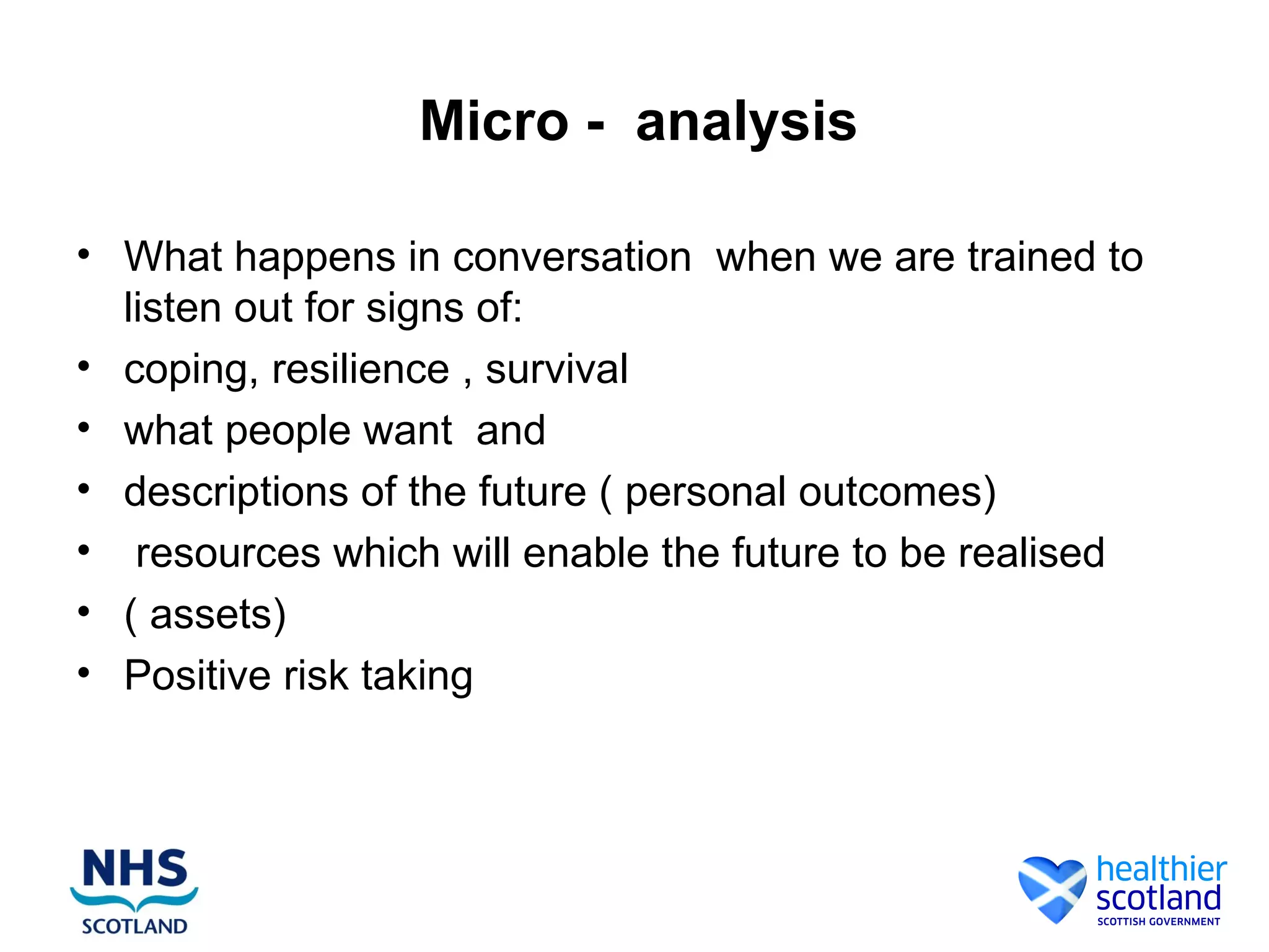 Micro - analysis

• What happens in conversation when we are trained to
  listen out for signs of:
• coping, resilience , survival
• what people want and
• descriptions of the future ( personal outcomes)
• resources which will enable the future to be realised
• ( assets)
• Positive risk taking
 