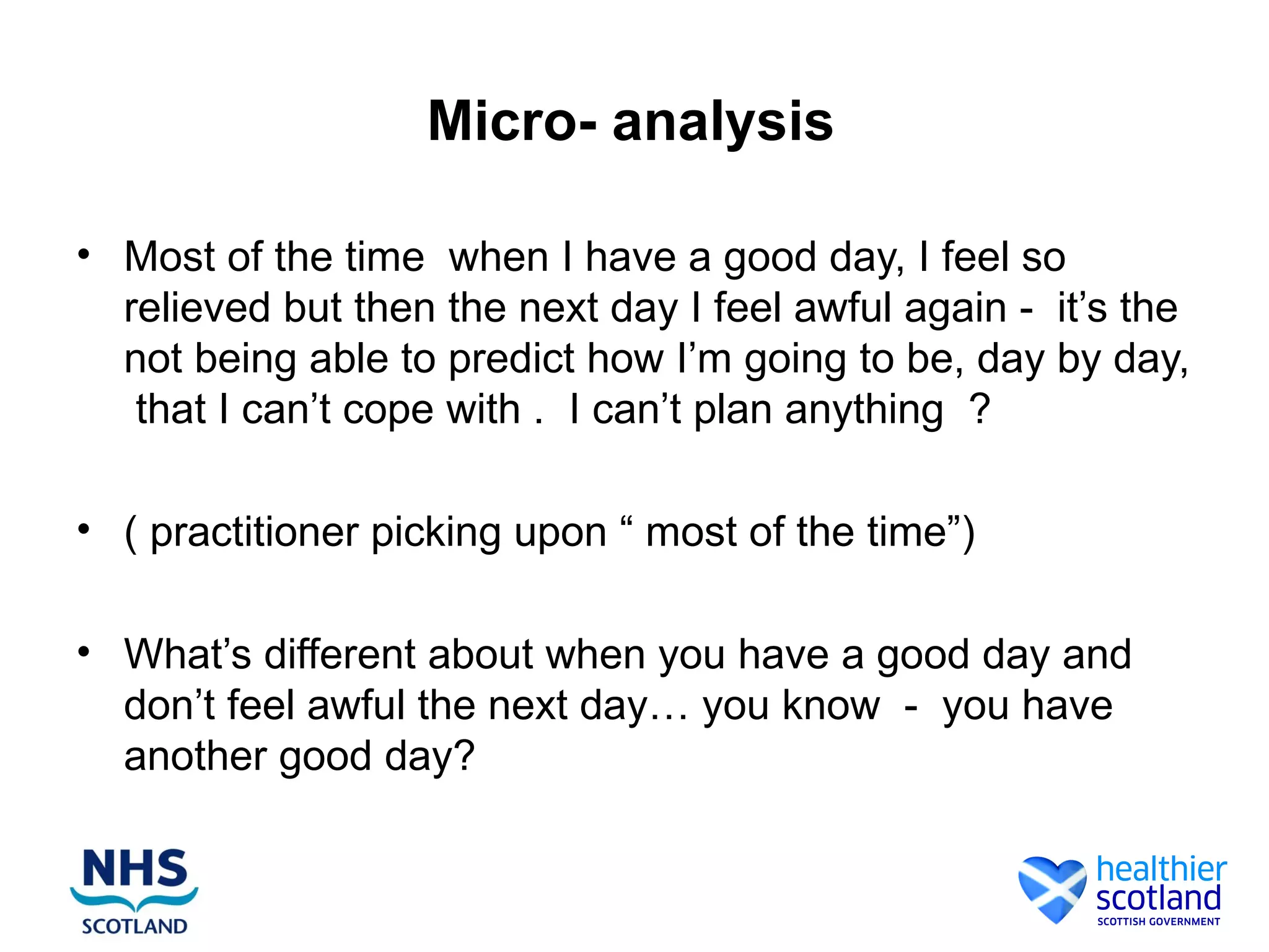 Micro- analysis

• Most of the time when I have a good day, I feel so
  relieved but then the next day I feel awful again - it’s the
  not being able to predict how I’m going to be, day by day,
   that I can’t cope with . I can’t plan anything ?

• ( practitioner picking upon “ most of the time”)

• What’s different about when you have a good day and
  don’t feel awful the next day… you know - you have
  another good day?
 