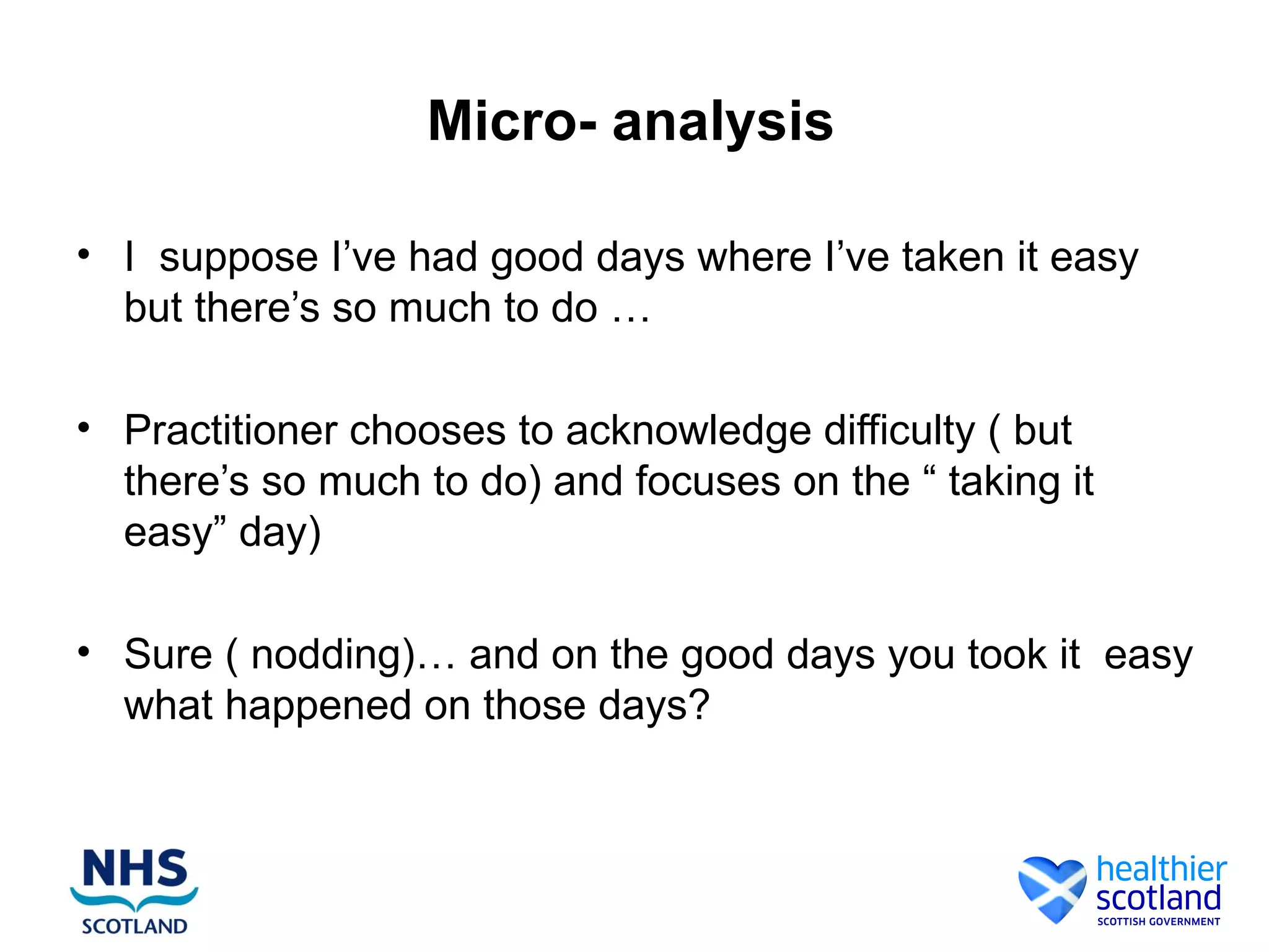 Micro- analysis

• I suppose I’ve had good days where I’ve taken it easy
  but there’s so much to do …

• Practitioner chooses to acknowledge difficulty ( but
  there’s so much to do) and focuses on the “ taking it
  easy” day)

• Sure ( nodding)… and on the good days you took it easy
  what happened on those days?
 