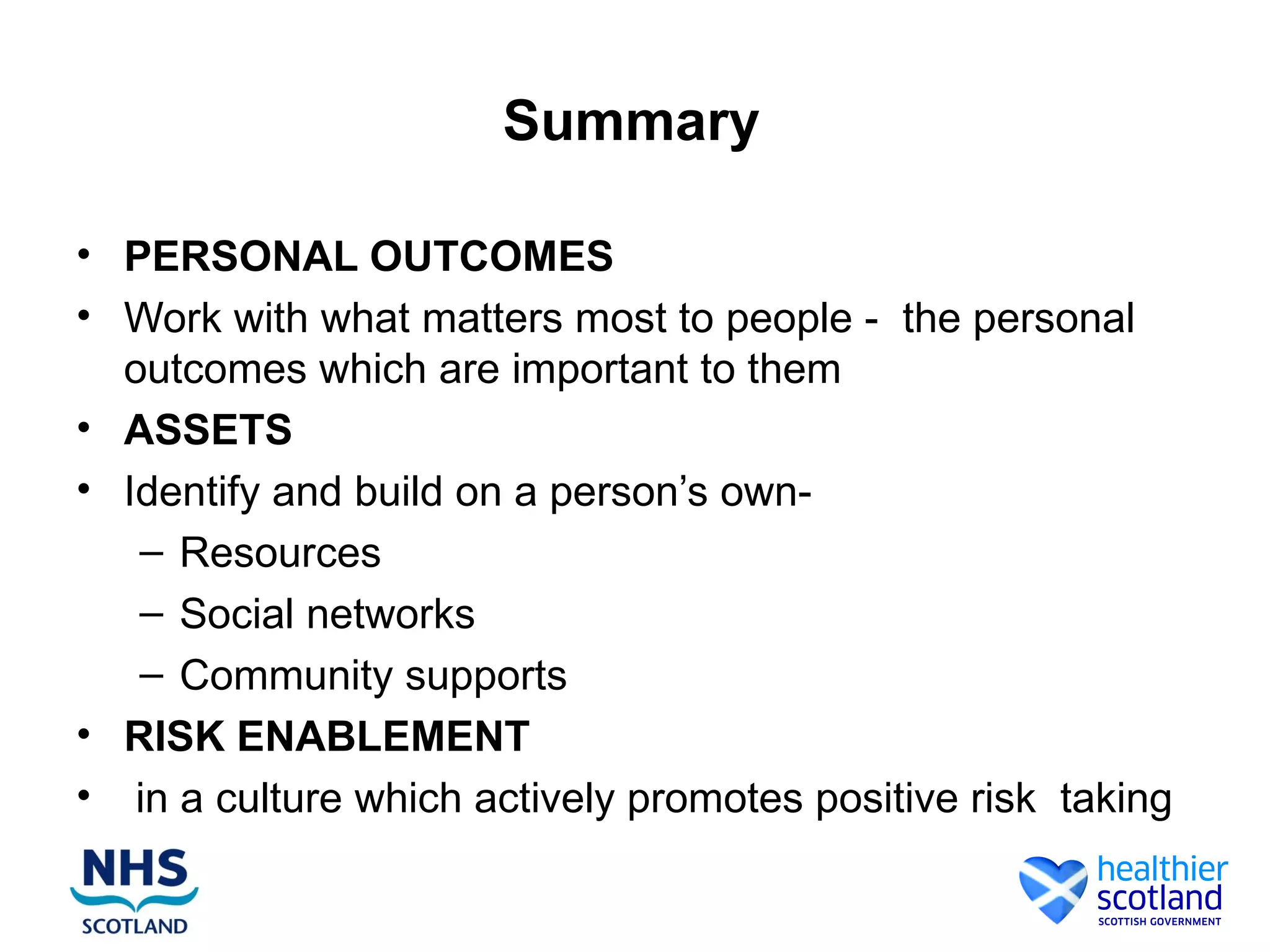 Summary

• PERSONAL OUTCOMES
• Work with what matters most to people - the personal
  outcomes which are important to them
• ASSETS
• Identify and build on a person’s own-
   – Resources
   – Social networks
   – Community supports
• RISK ENABLEMENT
• in a culture which actively promotes positive risk taking
 