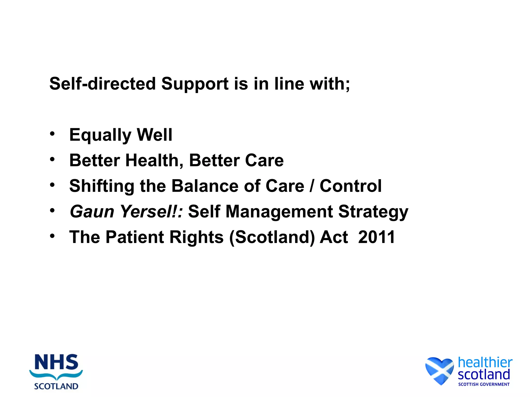 Self-directed Support is in line with;

•   Equally Well
•   Better Health, Better Care
•   Shifting the Balance of Care / Control
•   Gaun Yersel!: Self Management Strategy
•   The Patient Rights (Scotland) Act 2011
 