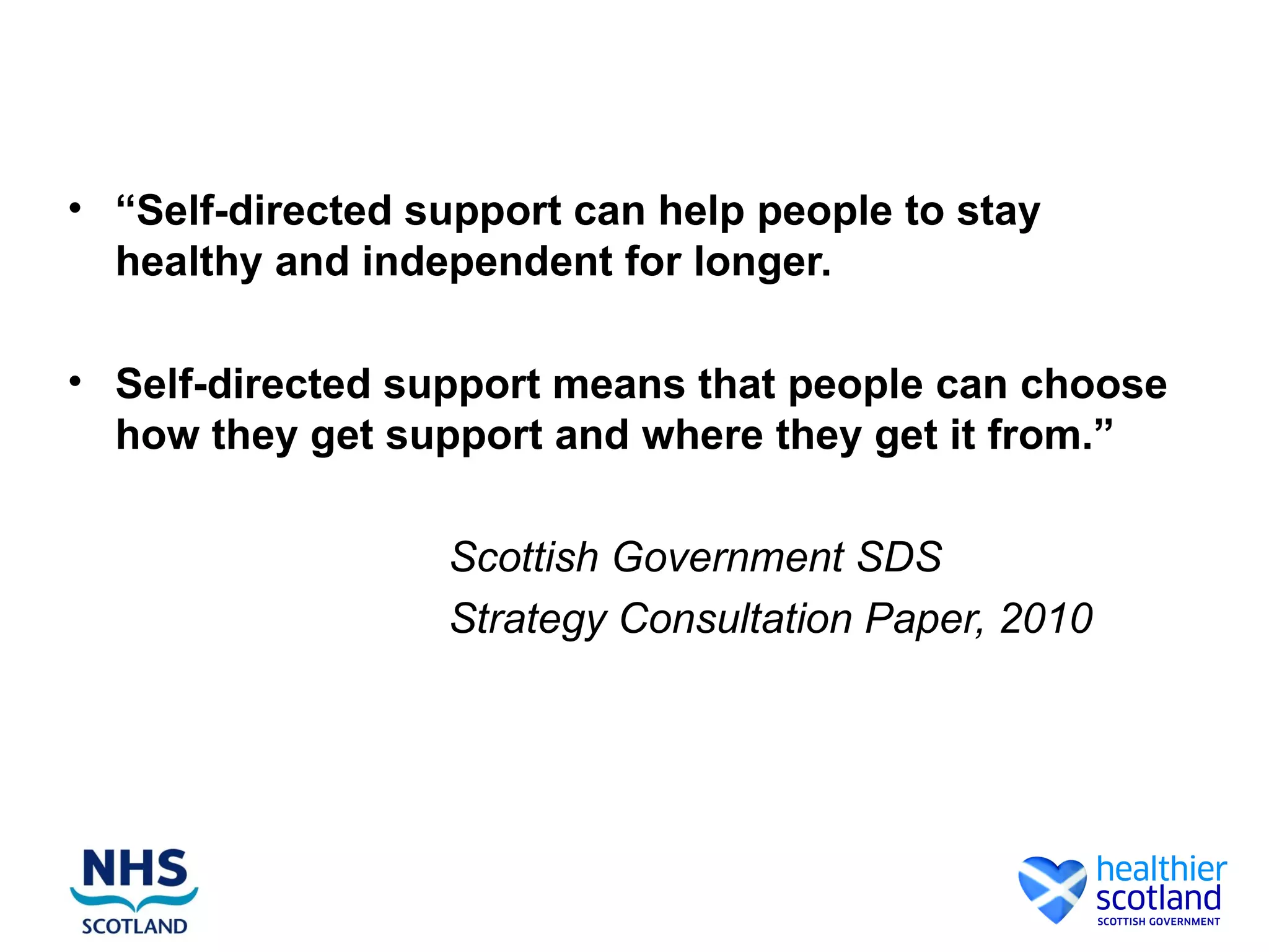 • “Self-directed support can help people to stay
  healthy and independent for longer.

• Self-directed support means that people can choose
  how they get support and where they get it from.”

                  Scottish Government SDS
                  Strategy Consultation Paper, 2010
 