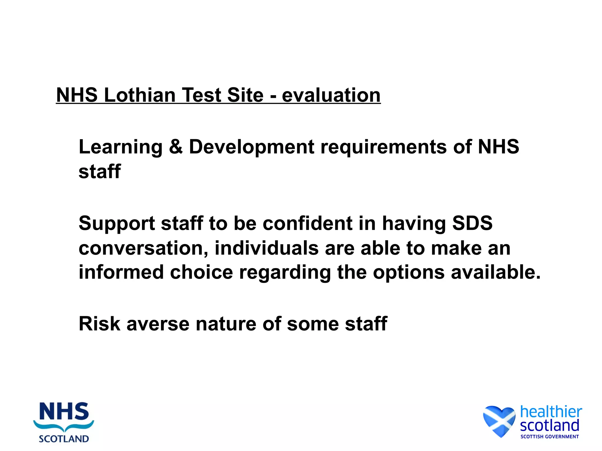 NHS Lothian Test Site - evaluation

  Learning & Development requirements of NHS
  staff

  Support staff to be confident in having SDS
  conversation, individuals are able to make an
  informed choice regarding the options available.

  Risk averse nature of some staff
 