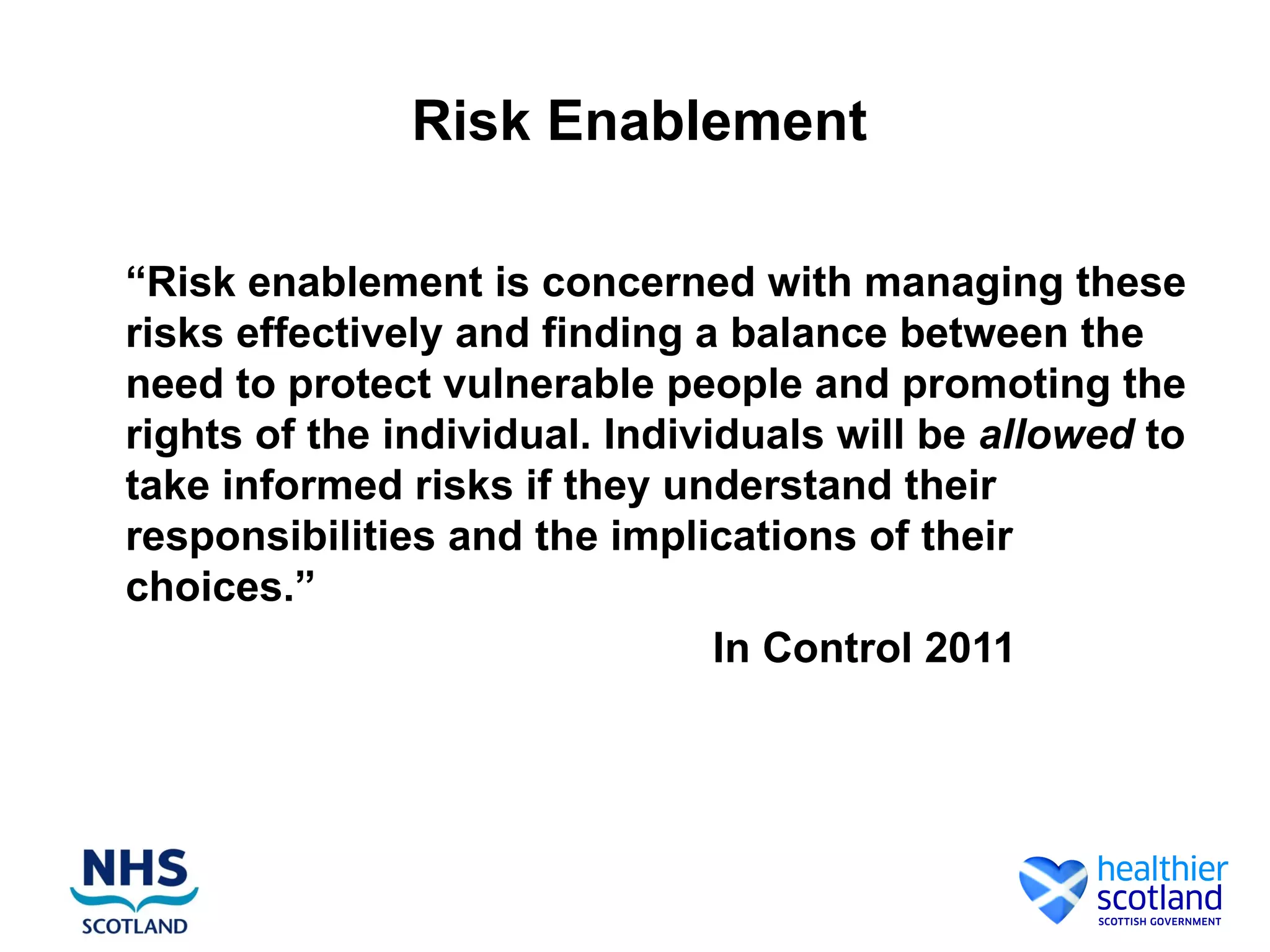 Risk Enablement

“Risk enablement is concerned with managing these
risks effectively and finding a balance between the
need to protect vulnerable people and promoting the
rights of the individual. Individuals will be allowed to
take informed risks if they understand their
responsibilities and the implications of their
choices.”
                                In Control 2011
 