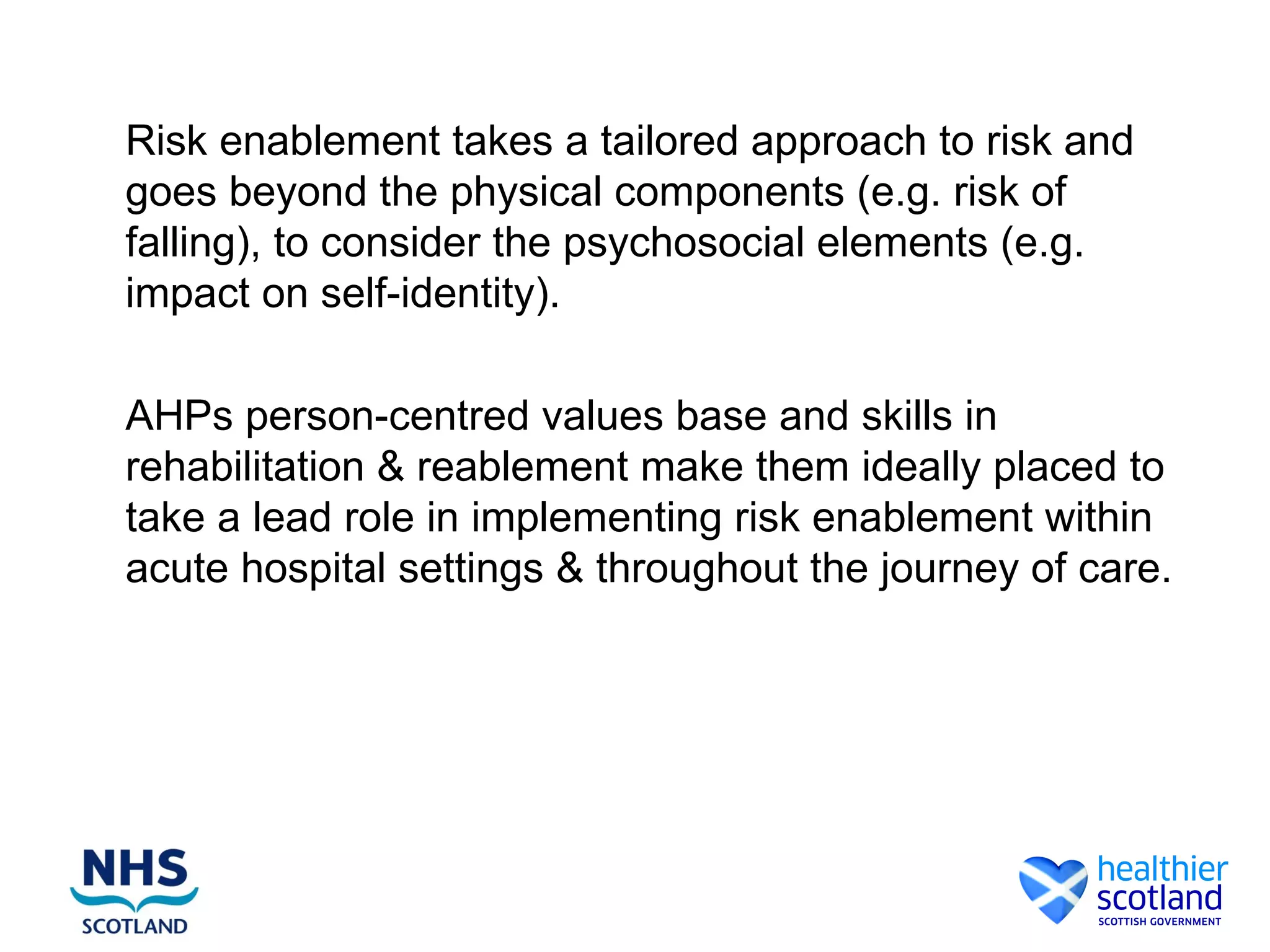 Risk enablement takes a tailored approach to risk and
goes beyond the physical components (e.g. risk of
falling), to consider the psychosocial elements (e.g.
impact on self-identity).

AHPs person-centred values base and skills in
rehabilitation & reablement make them ideally placed to
take a lead role in implementing risk enablement within
acute hospital settings & throughout the journey of care.
 