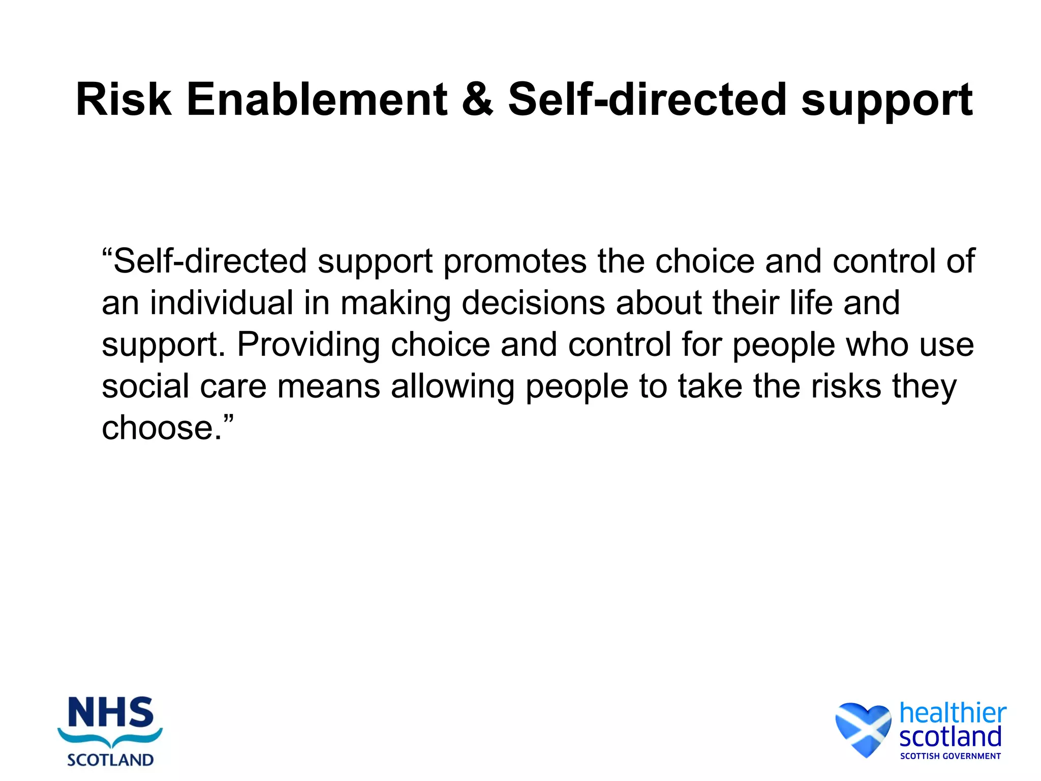 Risk Enablement & Self-directed support


 “Self-directed support promotes the choice and control of
 an individual in making decisions about their life and
 support. Providing choice and control for people who use
 social care means allowing people to take the risks they
 choose.”
 
