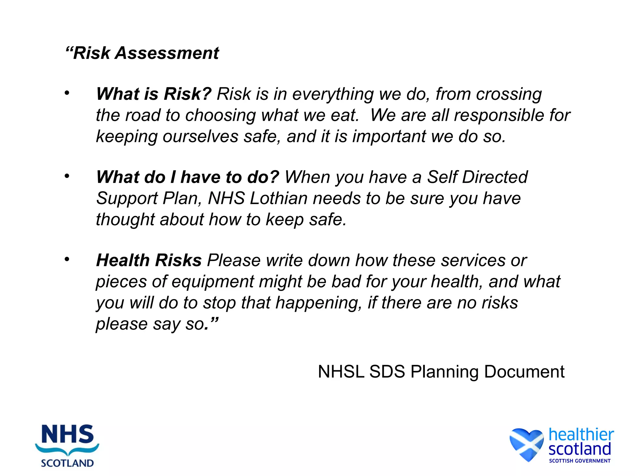 “Risk Assessment

•   What is Risk? Risk is in everything we do, from crossing
    the road to choosing what we eat. We are all responsible for
    keeping ourselves safe, and it is important we do so.

•   What do I have to do? When you have a Self Directed
    Support Plan, NHS Lothian needs to be sure you have
    thought about how to keep safe.

•   Health Risks Please write down how these services or
    pieces of equipment might be bad for your health, and what
    you will do to stop that happening, if there are no risks
    please say so.”

                                NHSL SDS Planning Document
 