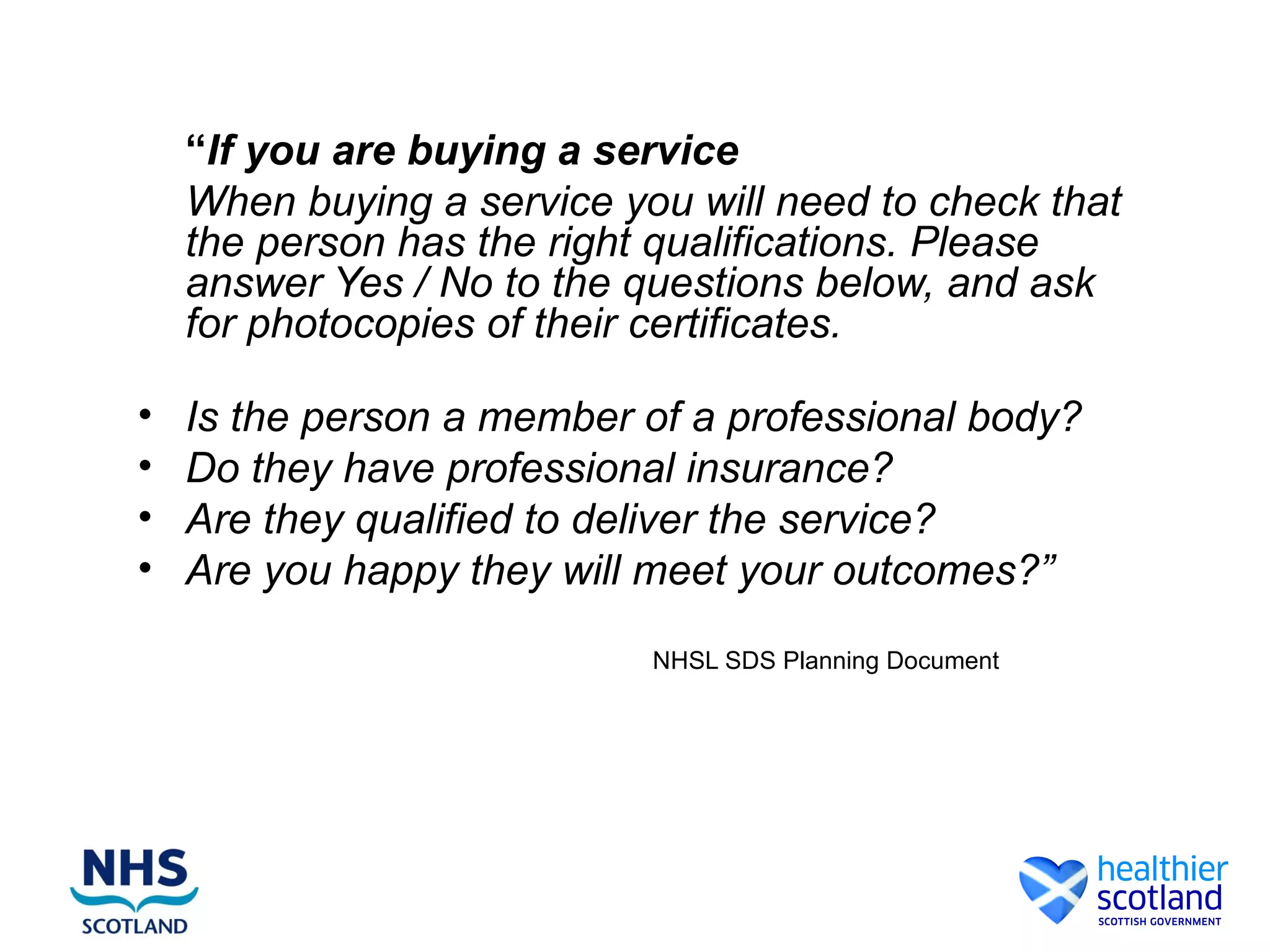 “If you are buying a service
    When buying a service you will need to check that
    the person has the right qualifications. Please
    answer Yes / No to the questions below, and ask
    for photocopies of their certificates.

•   Is the person a member of a professional body?
•   Do they have professional insurance?
•   Are they qualified to deliver the service?
•   Are you happy they will meet your outcomes?”
                            NHSL SDS Planning Document
 
