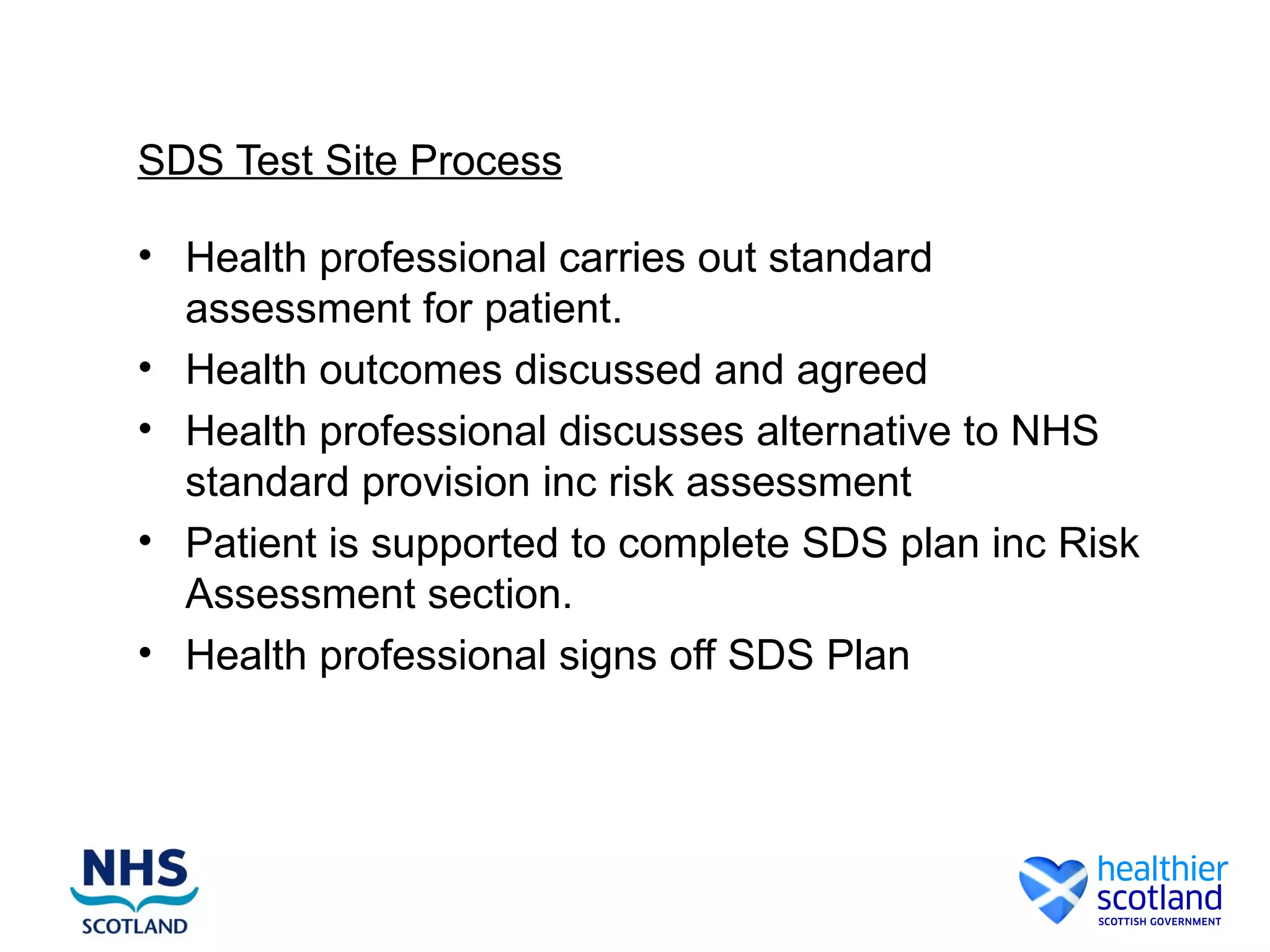 SDS Test Site Process

• Health professional carries out standard
  assessment for patient.
• Health outcomes discussed and agreed
• Health professional discusses alternative to NHS
  standard provision inc risk assessment
• Patient is supported to complete SDS plan inc Risk
  Assessment section.
• Health professional signs off SDS Plan
 