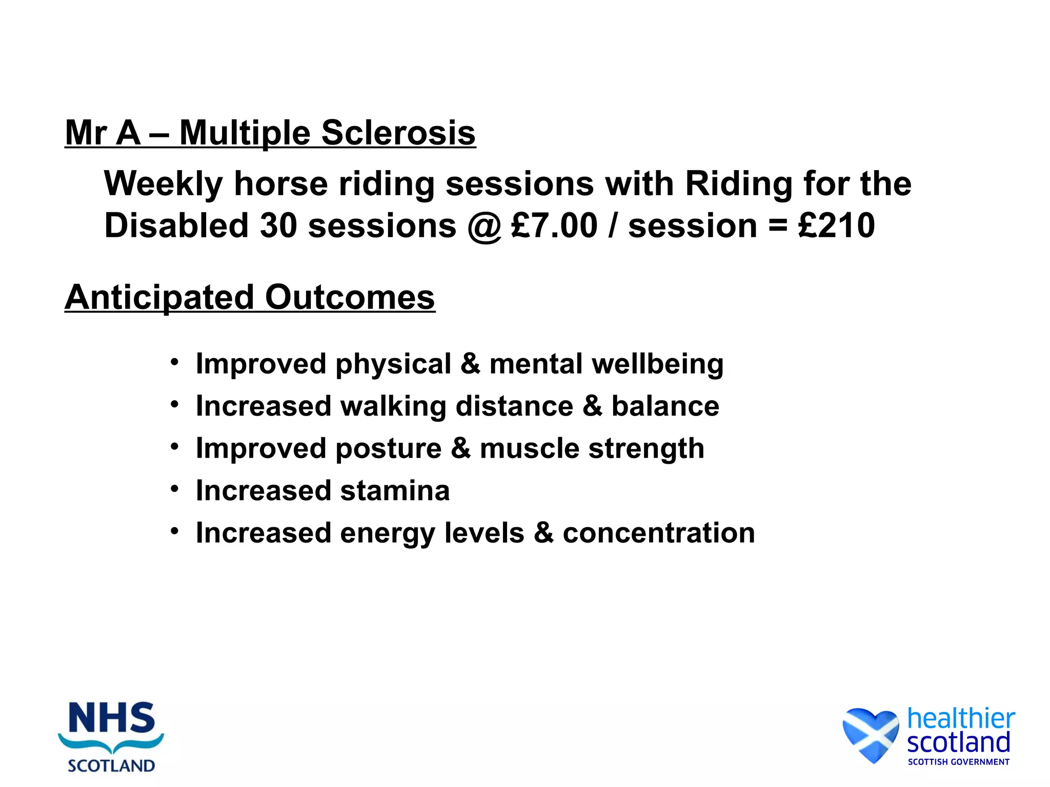 Mr A – Multiple Sclerosis
  Weekly horse riding sessions with Riding for the
  Disabled 30 sessions @ £7.00 / session = £210

Anticipated Outcomes
      •   Improved physical & mental wellbeing
      •   Increased walking distance & balance
      •   Improved posture & muscle strength
      •   Increased stamina
      •   Increased energy levels & concentration
 