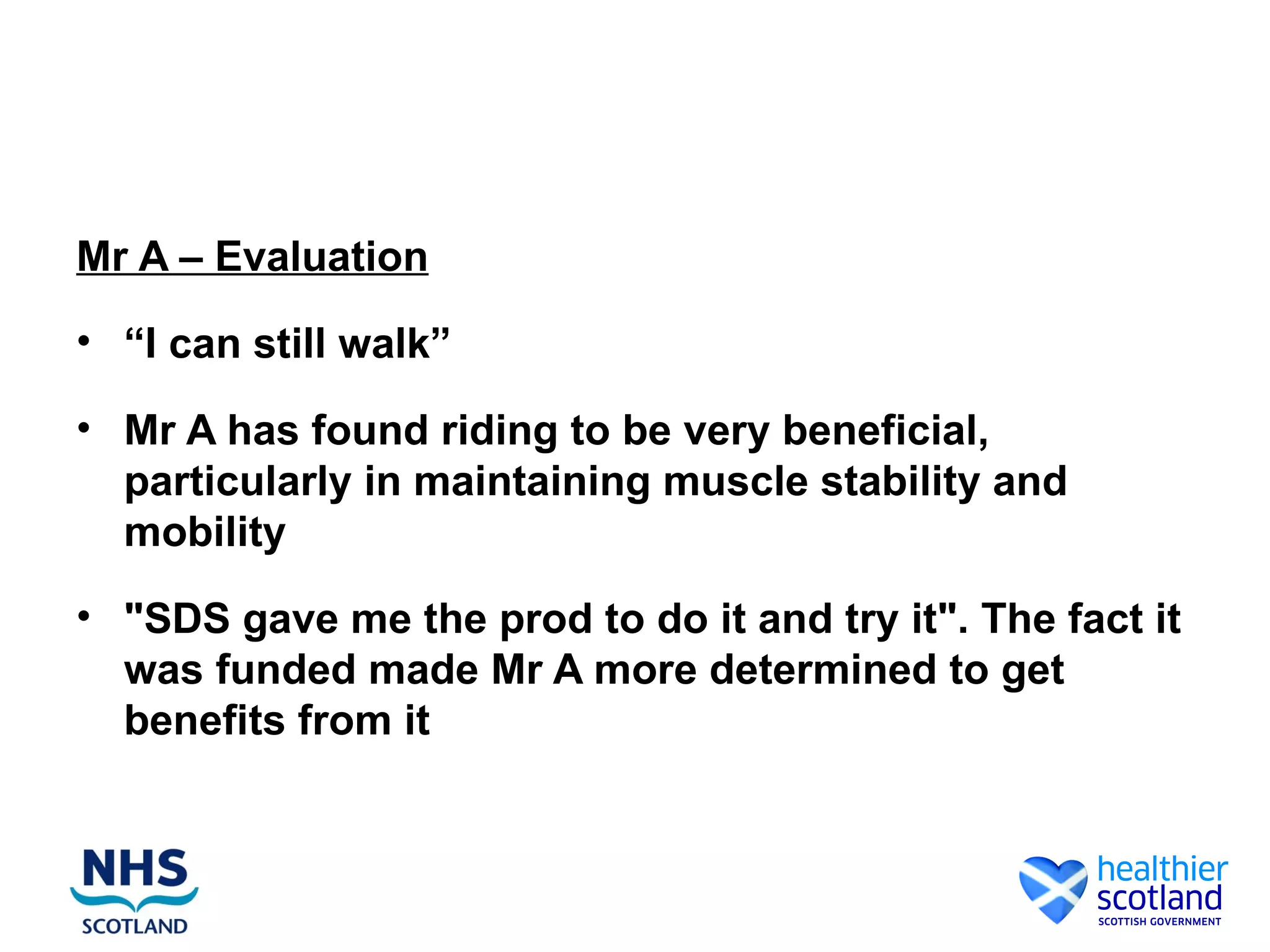 Mr A – Evaluation
• “I can still walk”

• Mr A has found riding to be very beneficial,
  particularly in maintaining muscle stability and
  mobility
• "SDS gave me the prod to do it and try it". The fact it
  was funded made Mr A more determined to get
  benefits from it
 