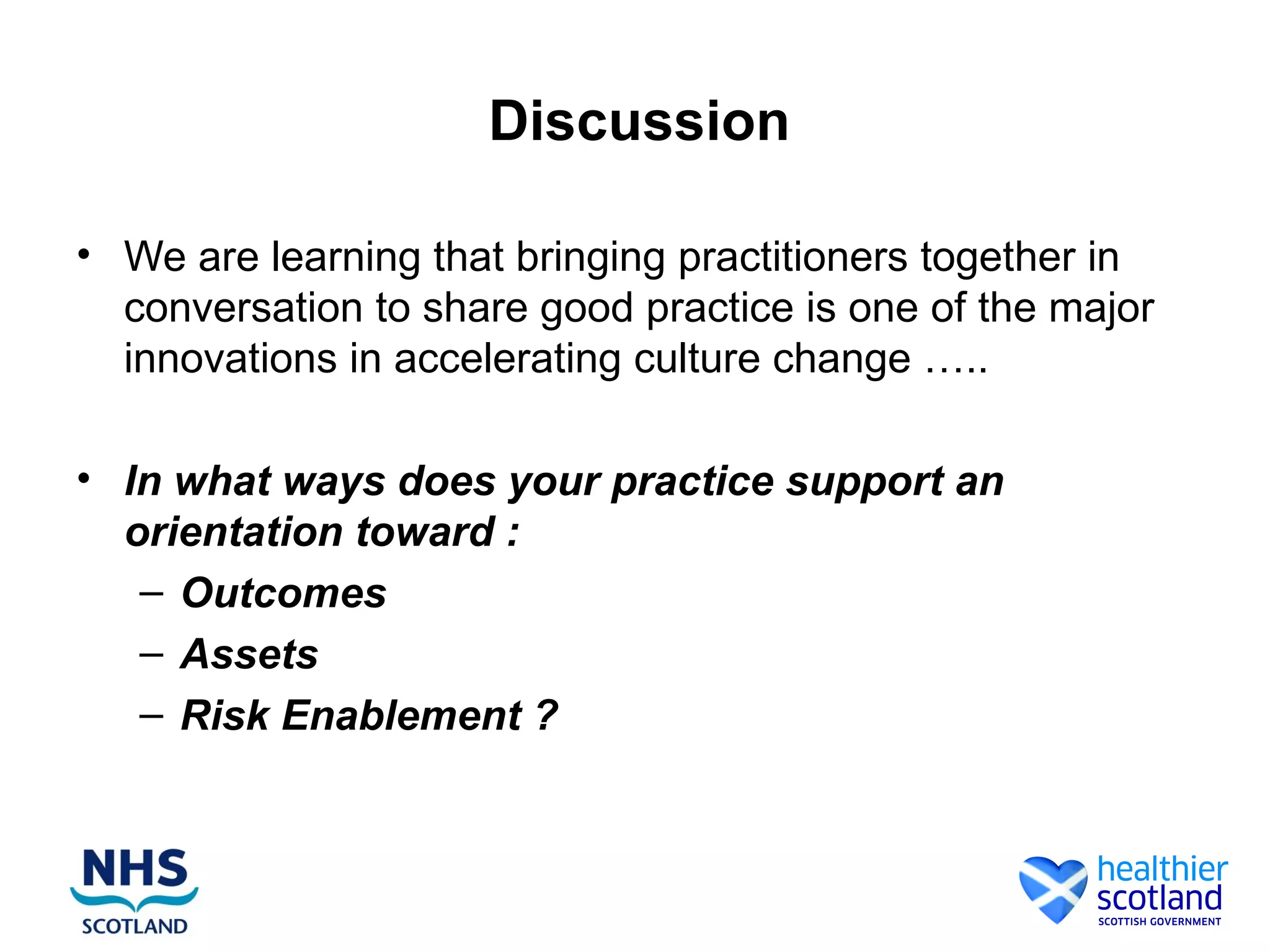Discussion

• We are learning that bringing practitioners together in
  conversation to share good practice is one of the major
  innovations in accelerating culture change …..

• In what ways does your practice support an
  orientation toward :
   – Outcomes
   – Assets
   – Risk Enablement ?
 