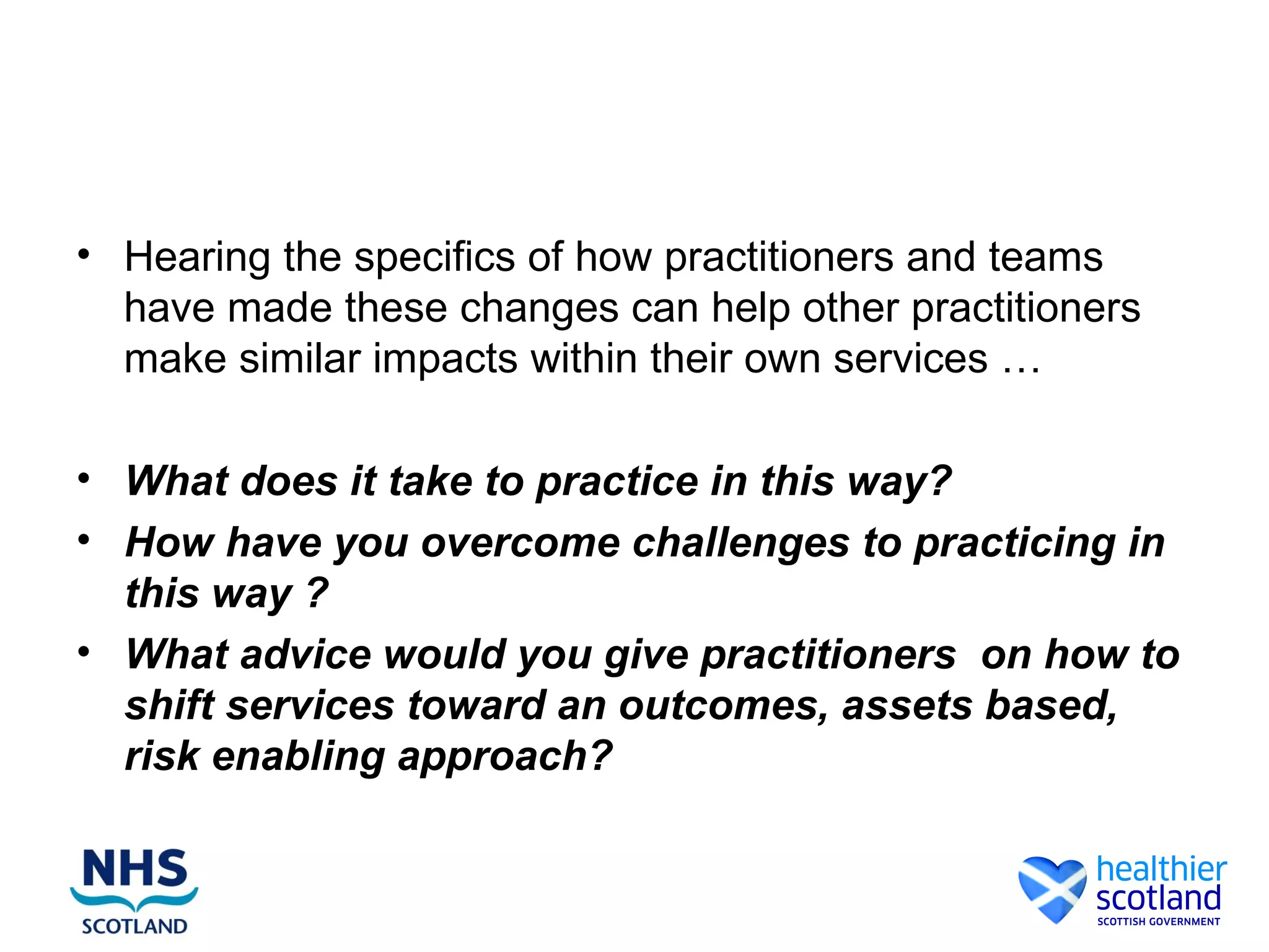 • Hearing the specifics of how practitioners and teams
  have made these changes can help other practitioners
  make similar impacts within their own services …

• What does it take to practice in this way?
• How have you overcome challenges to practicing in
  this way ?
• What advice would you give practitioners on how to
  shift services toward an outcomes, assets based,
  risk enabling approach?
 