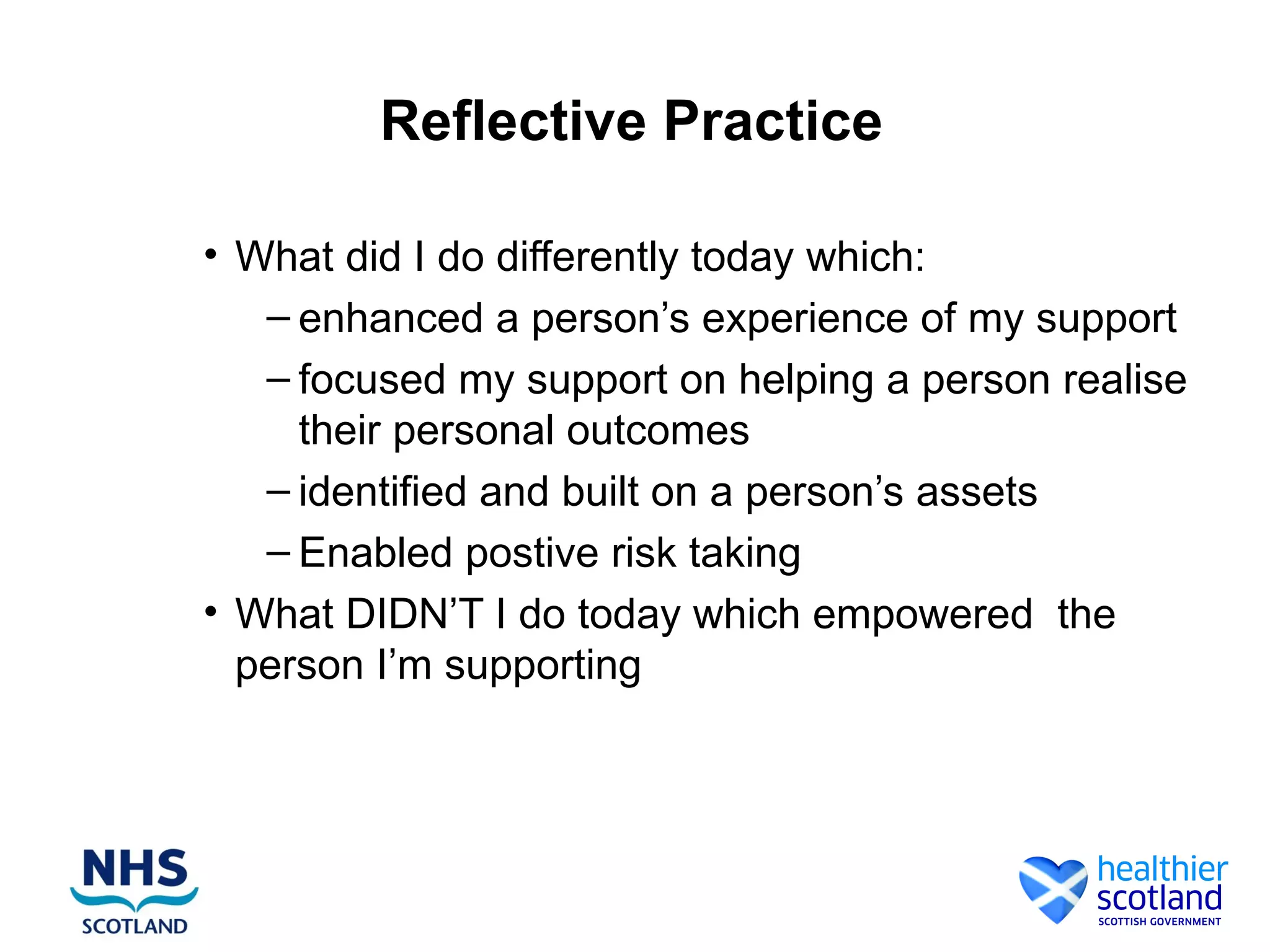 Reflective Practice

• What did I do differently today which:
   – enhanced a person’s experience of my support
   – focused my support on helping a person realise
     their personal outcomes
   – identified and built on a person’s assets
   – Enabled postive risk taking
• What DIDN’T I do today which empowered the
  person I’m supporting
 