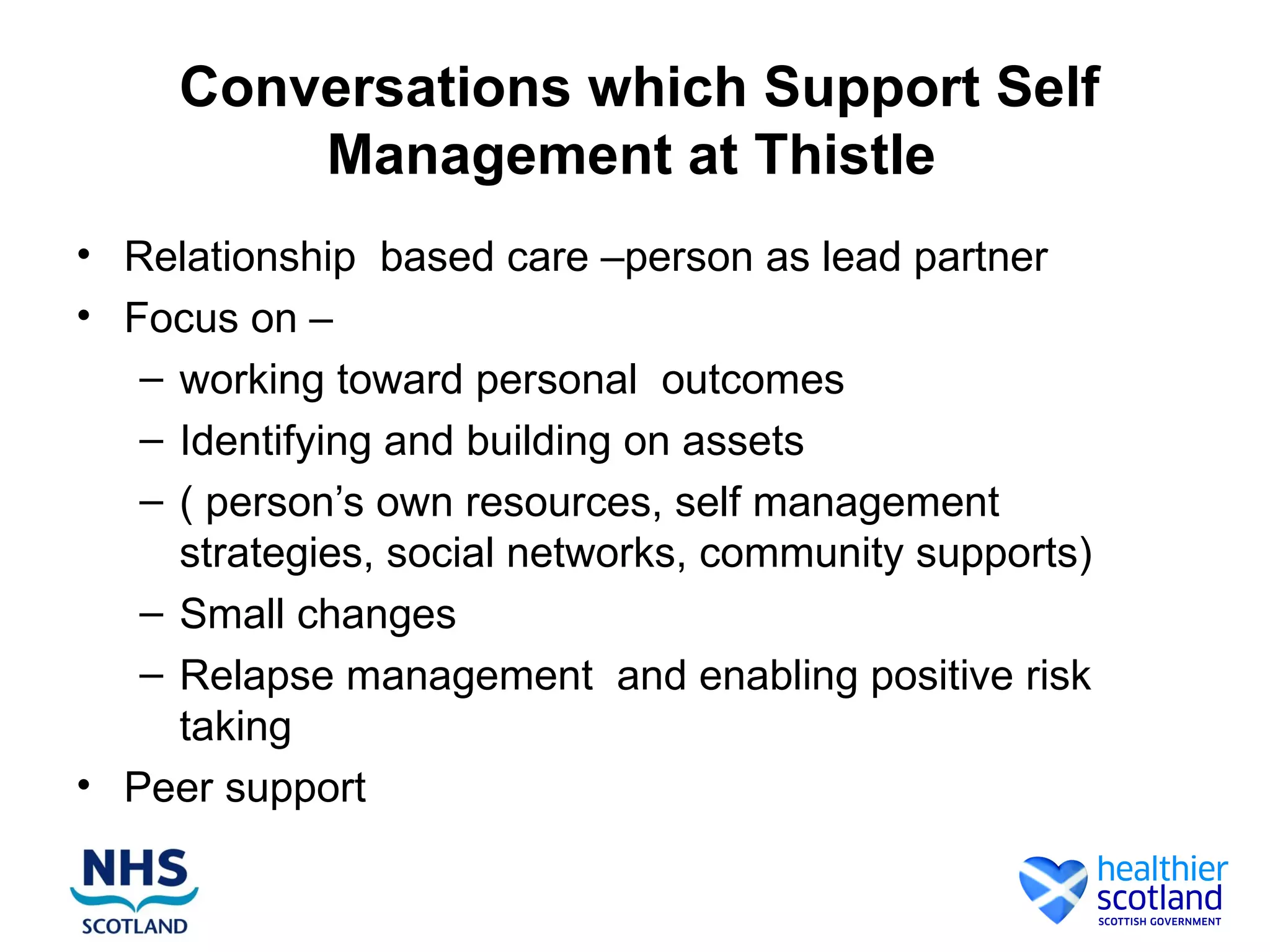 Conversations which Support Self
         Management at Thistle
• Relationship based care –person as lead partner
• Focus on –
    – working toward personal outcomes
    – Identifying and building on assets
    – ( person’s own resources, self management
      strategies, social networks, community supports)
    – Small changes
    – Relapse management and enabling positive risk
      taking
• Peer support
• ,
 