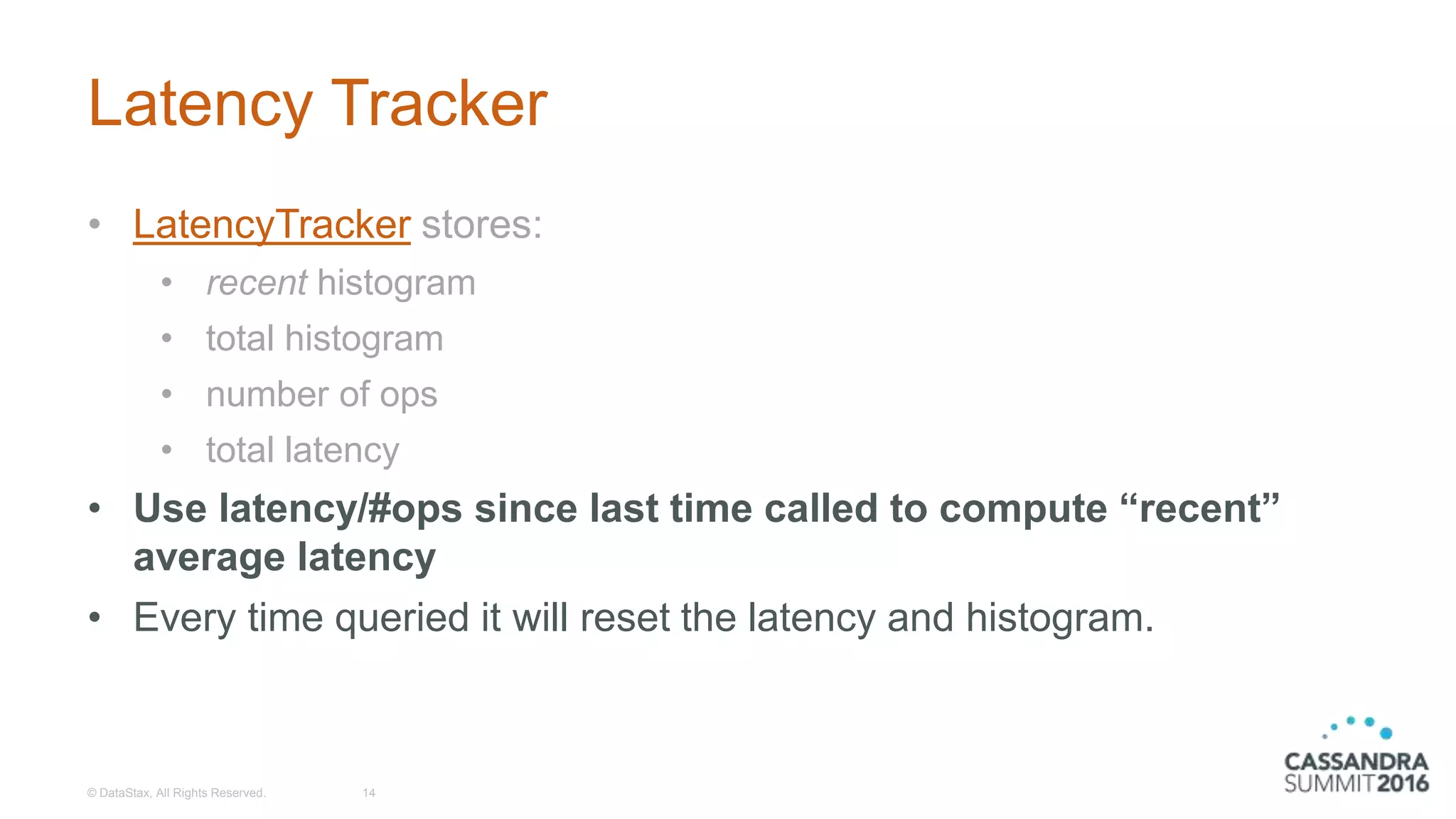 Latency Tracker
• LatencyTracker stores:
• recent histogram
• total histogram
• number of ops
• total latency
• Use latency/#ops since last time called to compute “recent”
average latency
• Every time queried it will reset the latency and histogram.
© DataStax, All Rights Reserved. 14
 