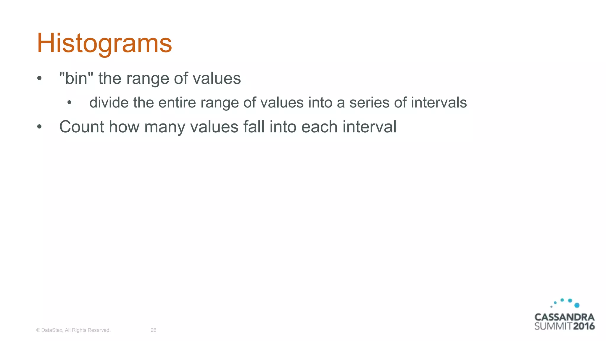 Histograms
• "bin" the range of values
• divide the entire range of values into a series of intervals
• Count how many values fall into each interval
© DataStax, All Rights Reserved. 26
 