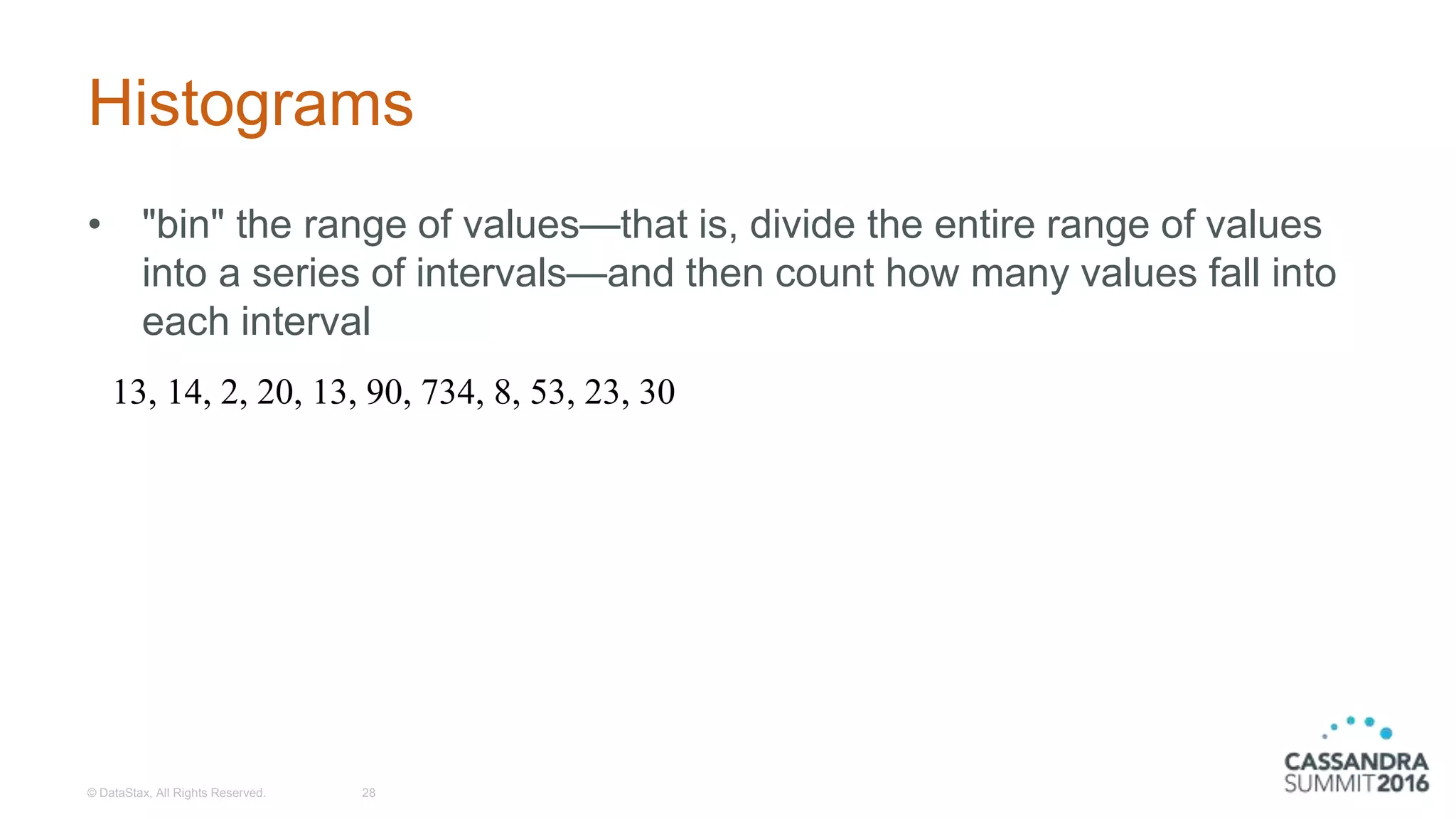 Histograms
• "bin" the range of values—that is, divide the entire range of values
into a series of intervals—and then count how many values fall into
each interval
© DataStax, All Rights Reserved. 28
13, 14, 2, 20, 13, 90, 734, 8, 53, 23, 30
 
