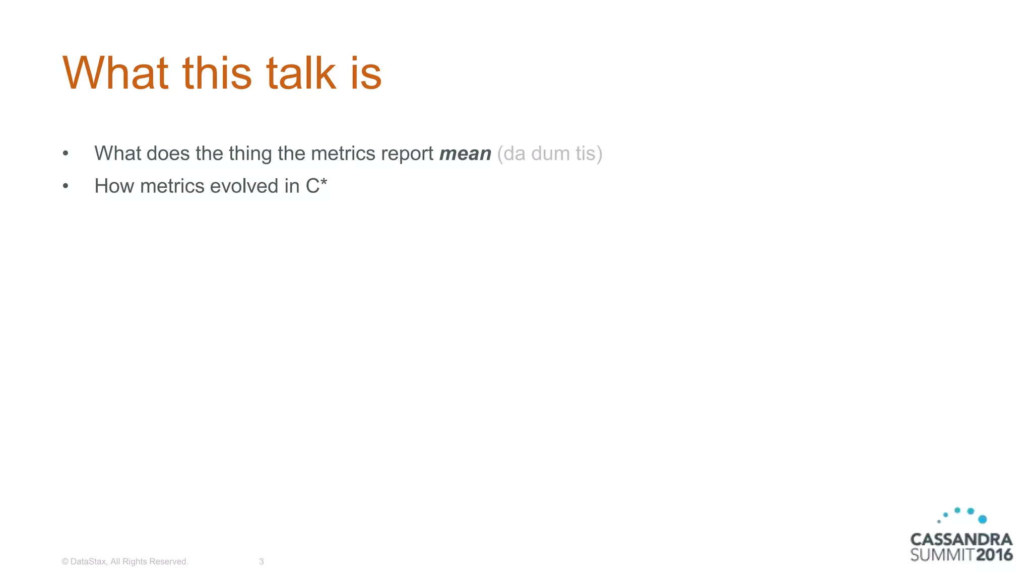 What this talk is
• What does the thing the metrics report mean (da dum tis)
• How metrics evolved in C*
© DataStax, All Rights Reserved. 3
 