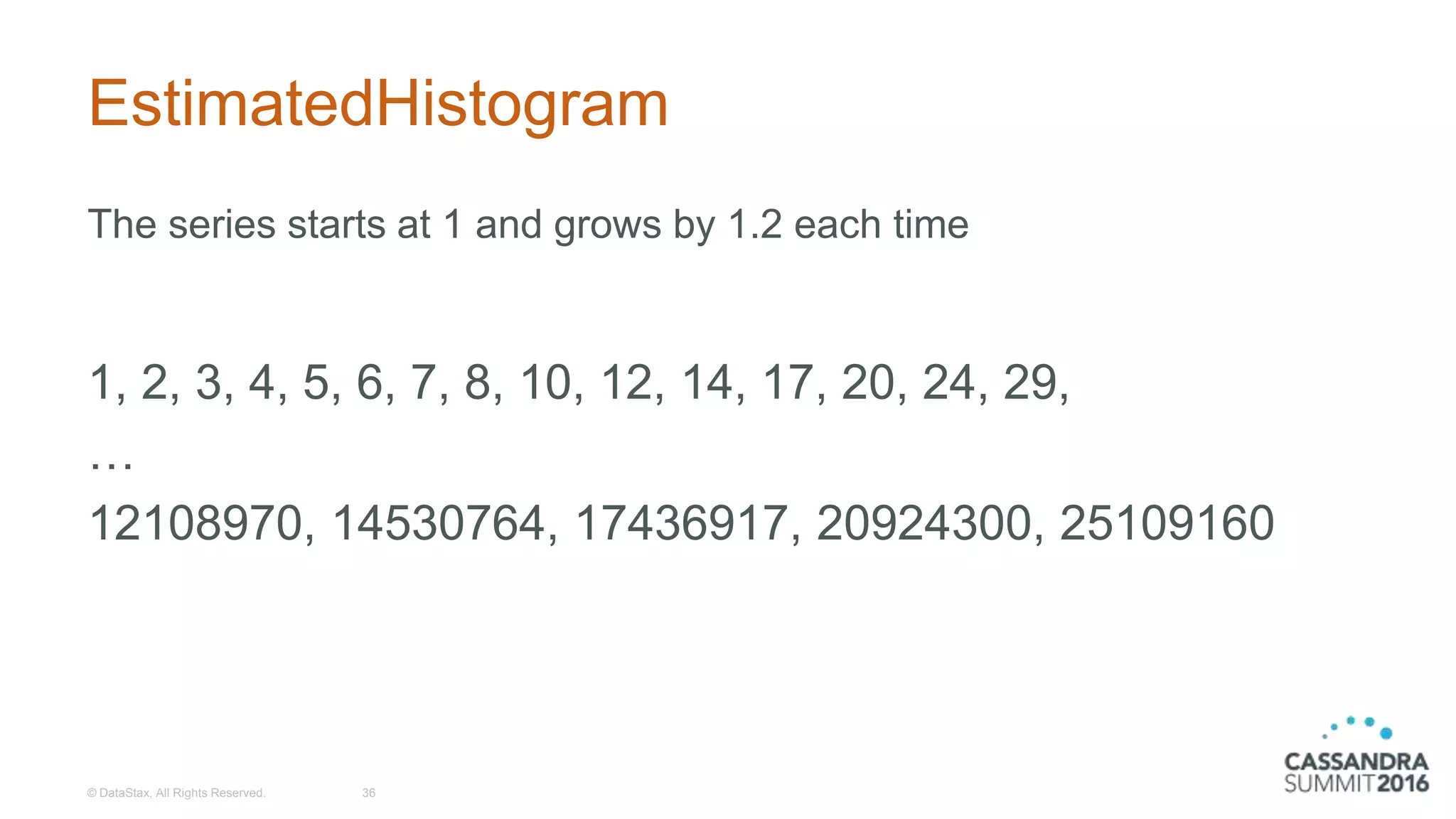 EstimatedHistogram
The series starts at 1 and grows by 1.2 each time
1, 2, 3, 4, 5, 6, 7, 8, 10, 12, 14, 17, 20, 24, 29,
…
12108970, 14530764, 17436917, 20924300, 25109160
© DataStax, All Rights Reserved. 36
 