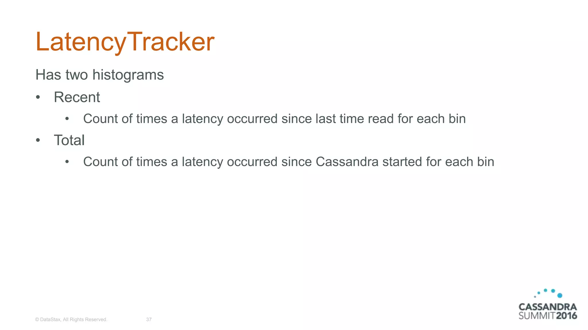 LatencyTracker
Has two histograms
• Recent
• Count of times a latency occurred since last time read for each bin
• Total
• Count of times a latency occurred since Cassandra started for each bin
© DataStax, All Rights Reserved. 37
 