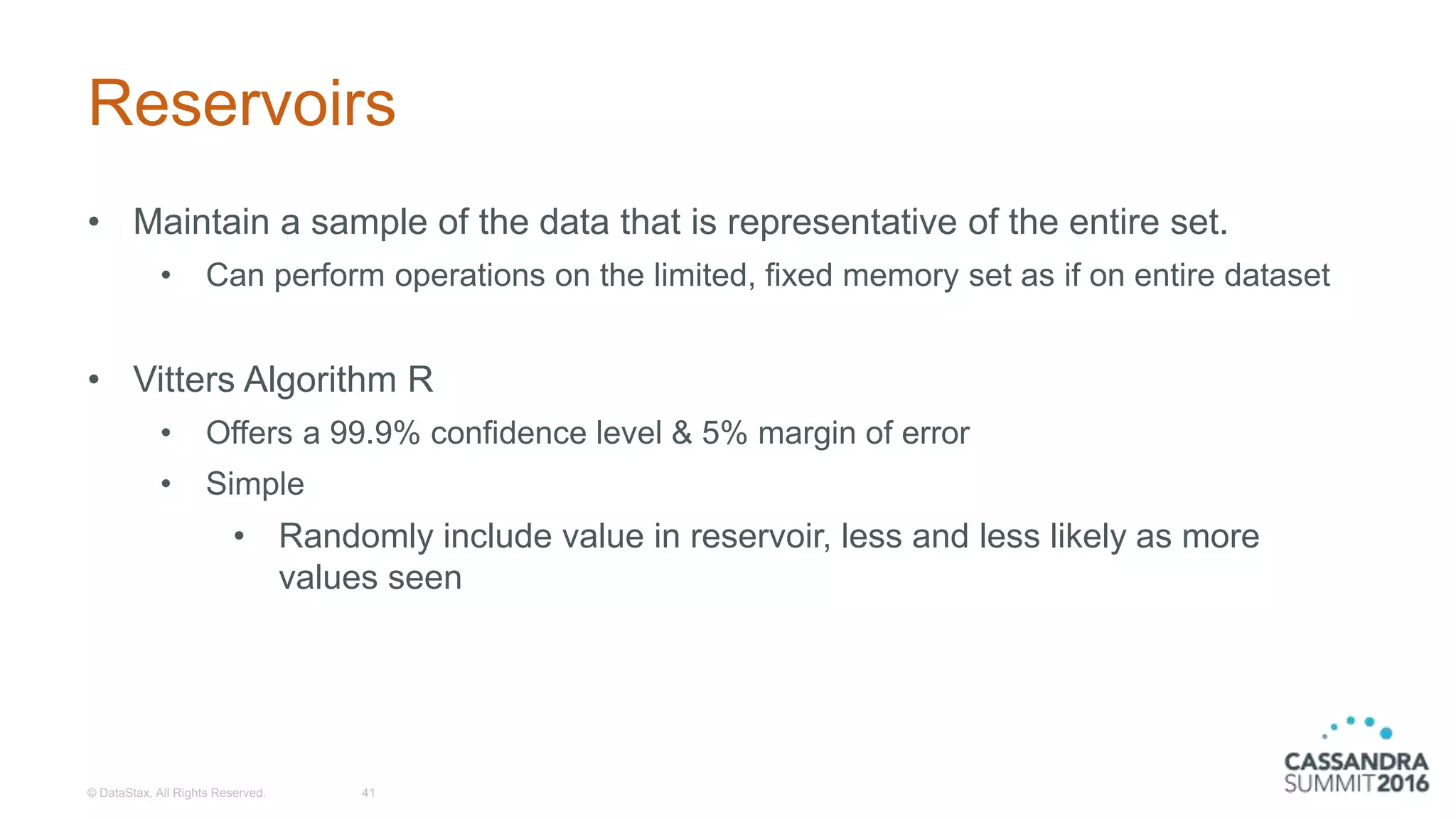 Reservoirs
• Maintain a sample of the data that is representative of the entire set.
• Can perform operations on the limited, fixed memory set as if on entire dataset
• Vitters Algorithm R
• Offers a 99.9% confidence level & 5% margin of error
• Simple
• Randomly include value in reservoir, less and less likely as more
values seen
© DataStax, All Rights Reserved. 41
 