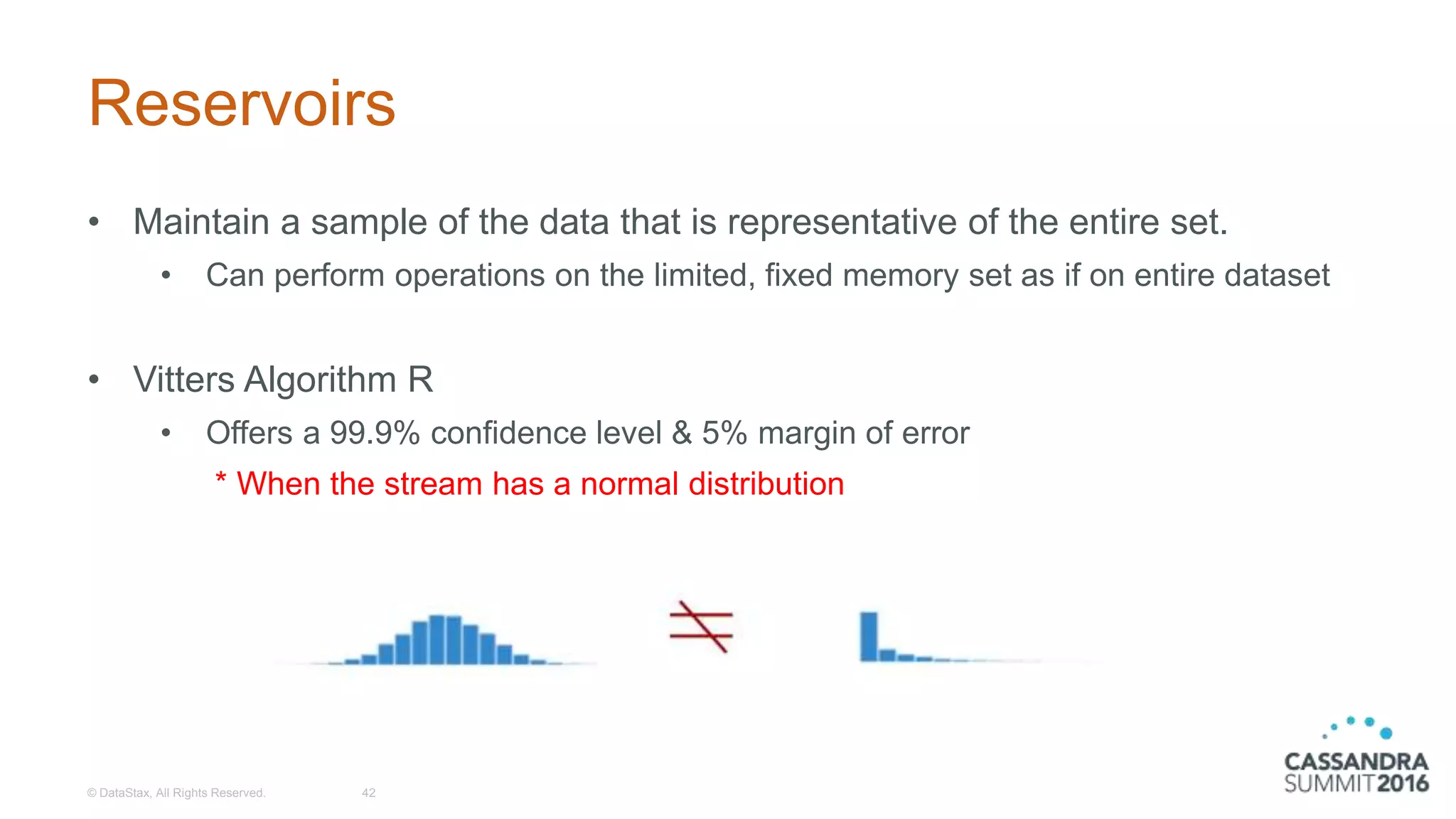 Reservoirs
• Maintain a sample of the data that is representative of the entire set.
• Can perform operations on the limited, fixed memory set as if on entire dataset
• Vitters Algorithm R
• Offers a 99.9% confidence level & 5% margin of error
* When the stream has a normal distribution
© DataStax, All Rights Reserved. 42
 
