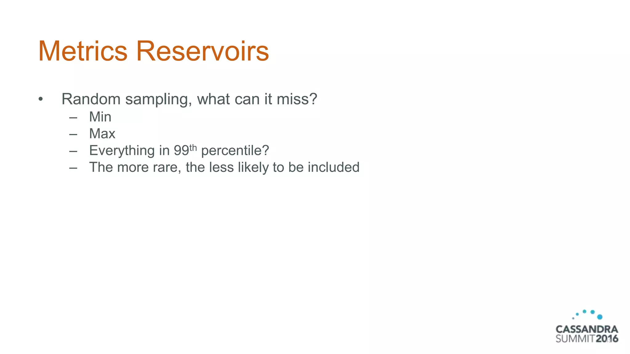 Metrics Reservoirs
• Random sampling, what can it miss?
– Min
– Max
– Everything in 99th percentile?
– The more rare, the less likely to be included
43
 