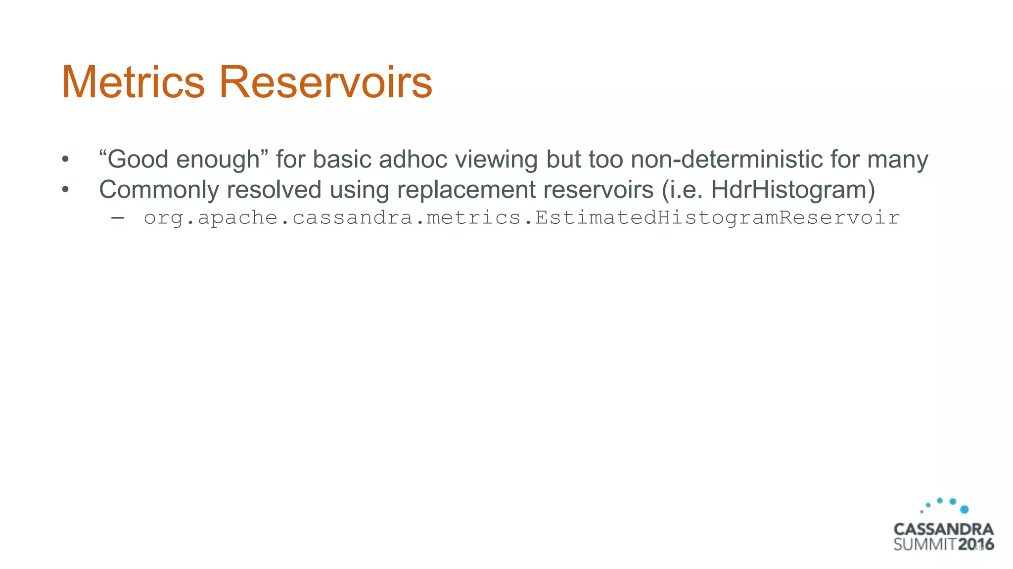 Metrics Reservoirs
• “Good enough” for basic adhoc viewing but too non-deterministic for many
• Commonly resolved using replacement reservoirs (i.e. HdrHistogram)
– org.apache.cassandra.metrics.EstimatedHistogramReservoir
45
 