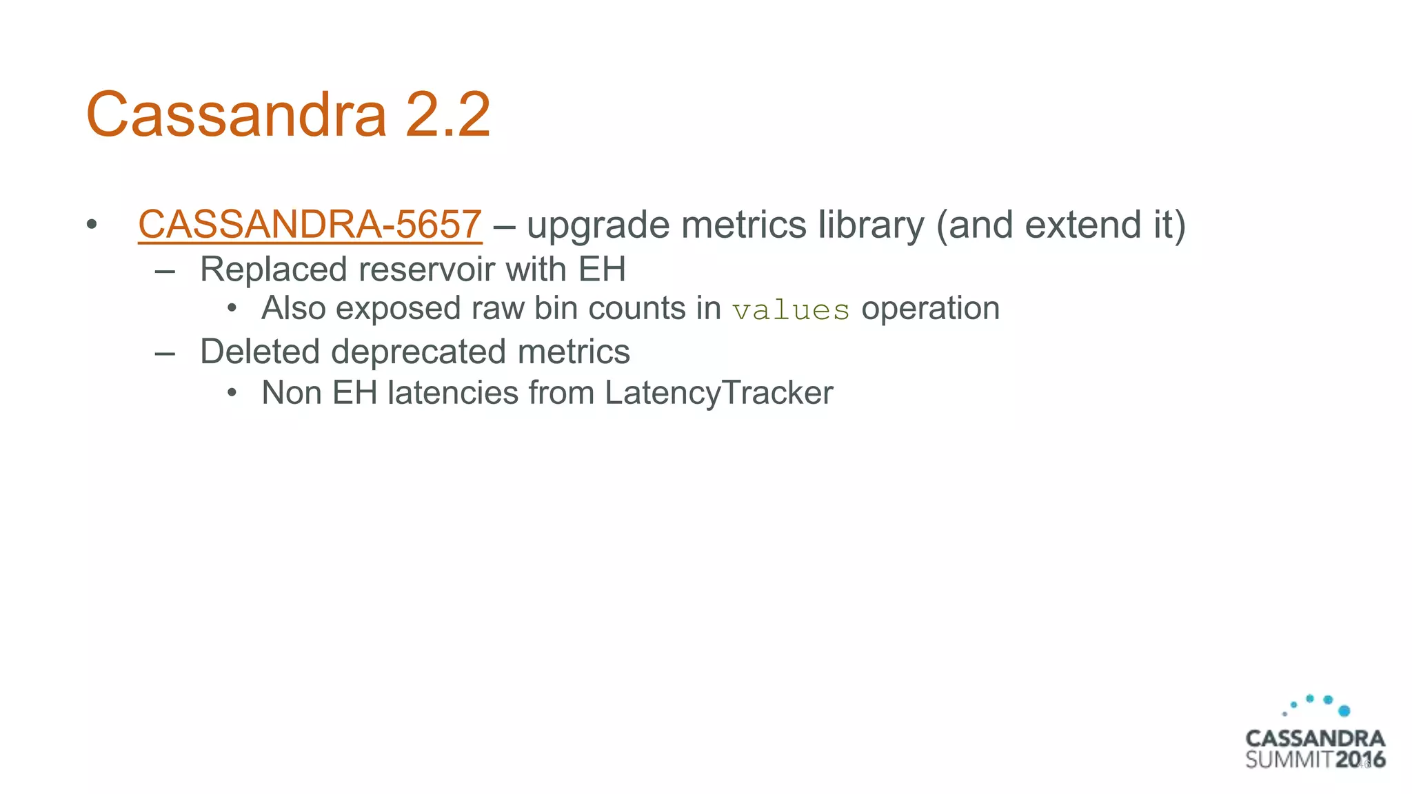 Cassandra 2.2
• CASSANDRA-5657 – upgrade metrics library (and extend it)
– Replaced reservoir with EH
• Also exposed raw bin counts in values operation
– Deleted deprecated metrics
• Non EH latencies from LatencyTracker
46
 