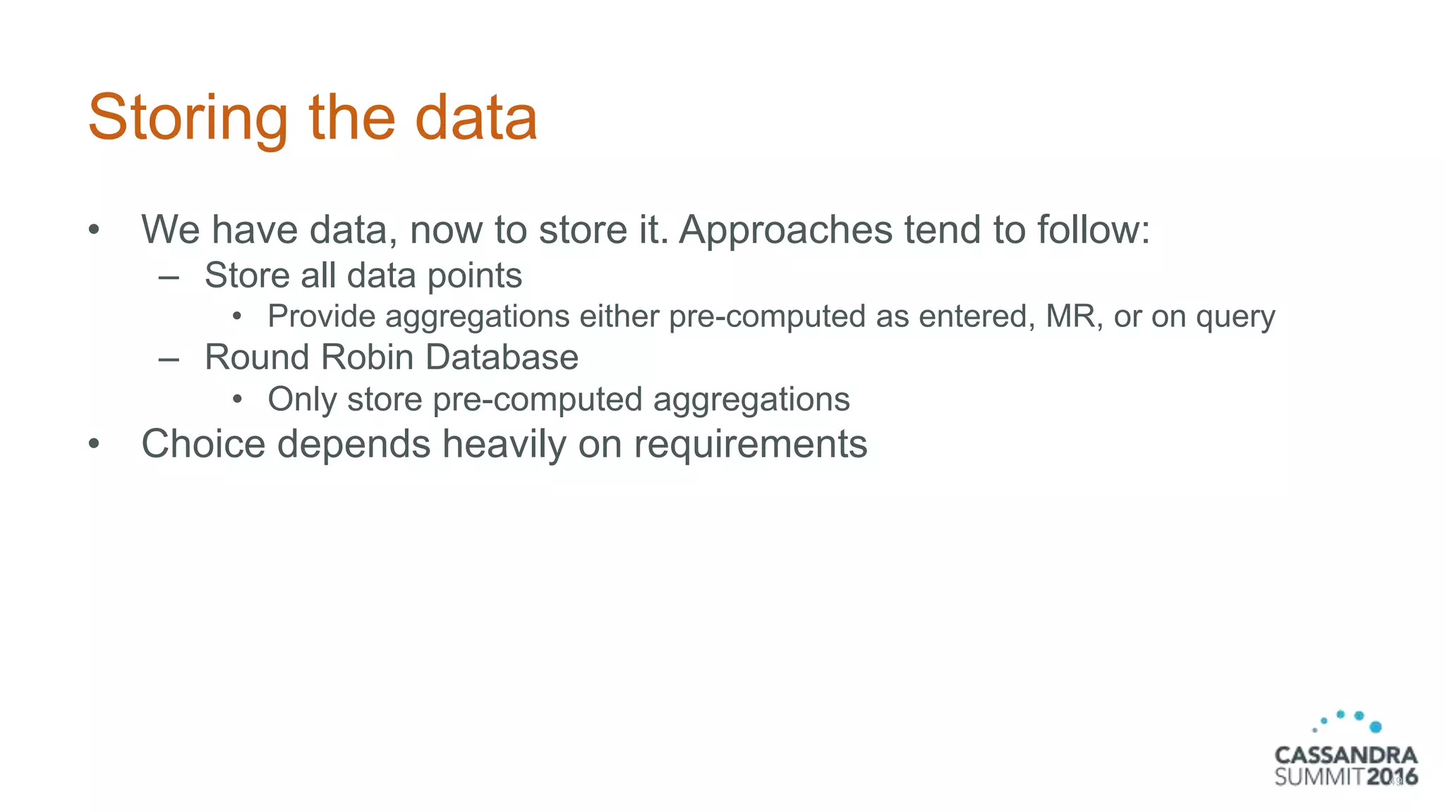 Storing the data
• We have data, now to store it. Approaches tend to follow:
– Store all data points
• Provide aggregations either pre-computed as entered, MR, or on query
– Round Robin Database
• Only store pre-computed aggregations
• Choice depends heavily on requirements
49
 