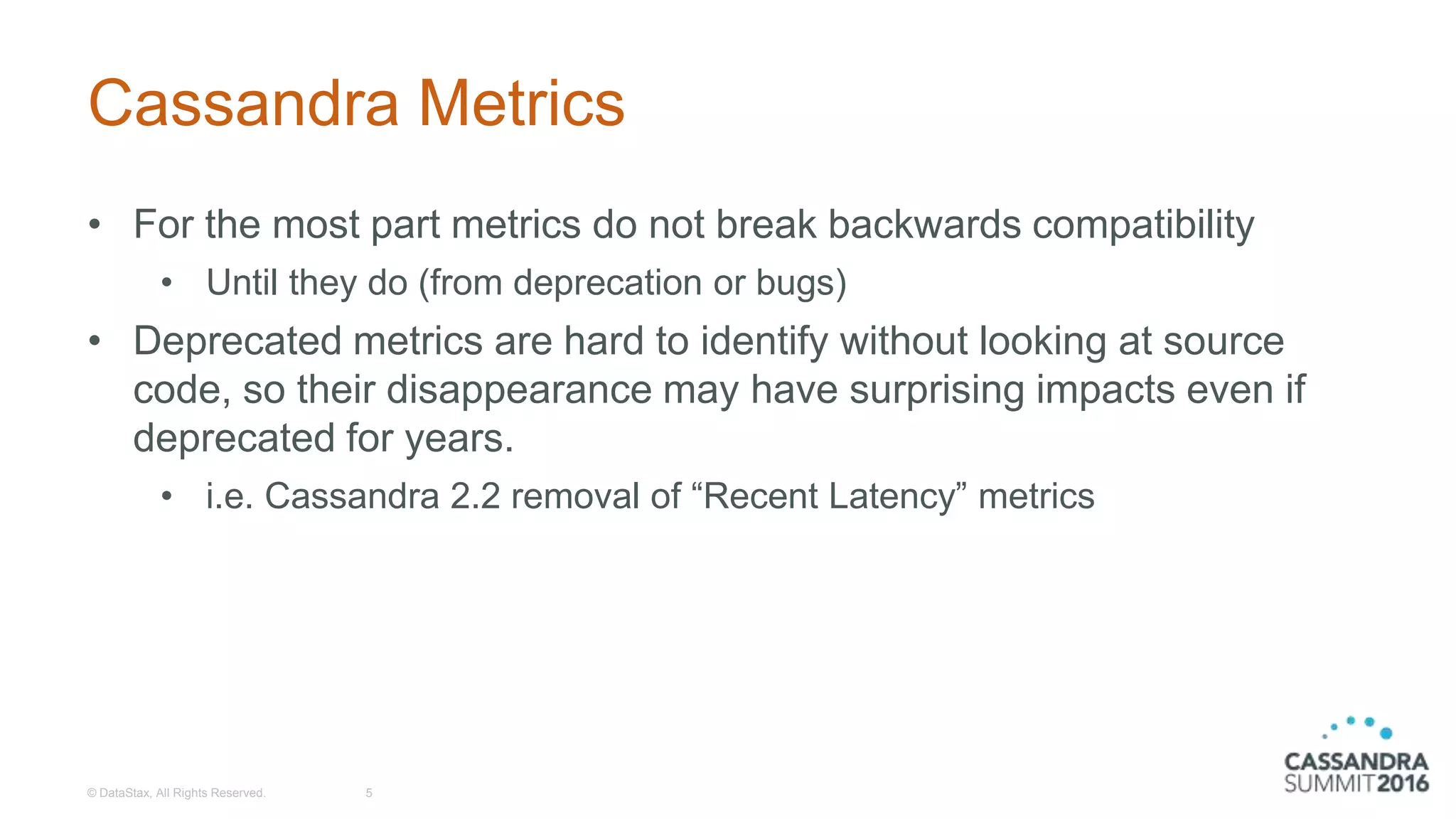 Cassandra Metrics
• For the most part metrics do not break backwards compatibility
• Until they do (from deprecation or bugs)
• Deprecated metrics are hard to identify without looking at source
code, so their disappearance may have surprising impacts even if
deprecated for years.
• i.e. Cassandra 2.2 removal of “Recent Latency” metrics
© DataStax, All Rights Reserved. 5
 