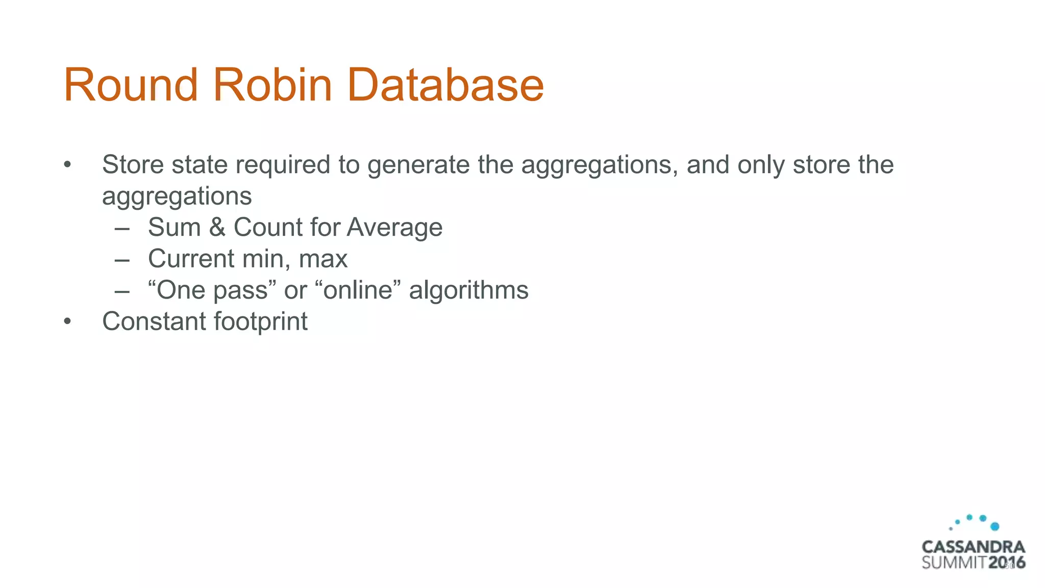 Round Robin Database
• Store state required to generate the aggregations, and only store the
aggregations
– Sum & Count for Average
– Current min, max
– “One pass” or “online” algorithms
• Constant footprint
50
 