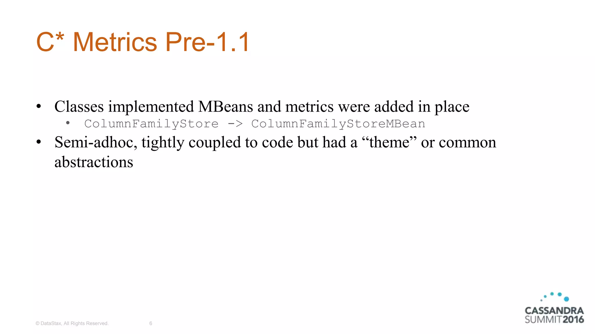 C* Metrics Pre-1.1
© DataStax, All Rights Reserved. 6
• Classes implemented MBeans and metrics were added in place
• ColumnFamilyStore -> ColumnFamilyStoreMBean
• Semi-adhoc, tightly coupled to code but had a “theme” or common
abstractions
 