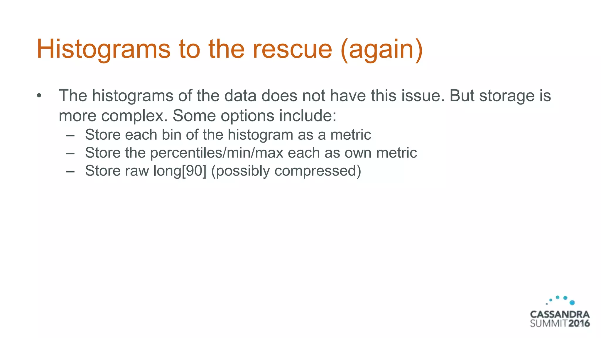 Histograms to the rescue (again)
• The histograms of the data does not have this issue. But storage is
more complex. Some options include:
– Store each bin of the histogram as a metric
– Store the percentiles/min/max each as own metric
– Store raw long[90] (possibly compressed)
60
 
