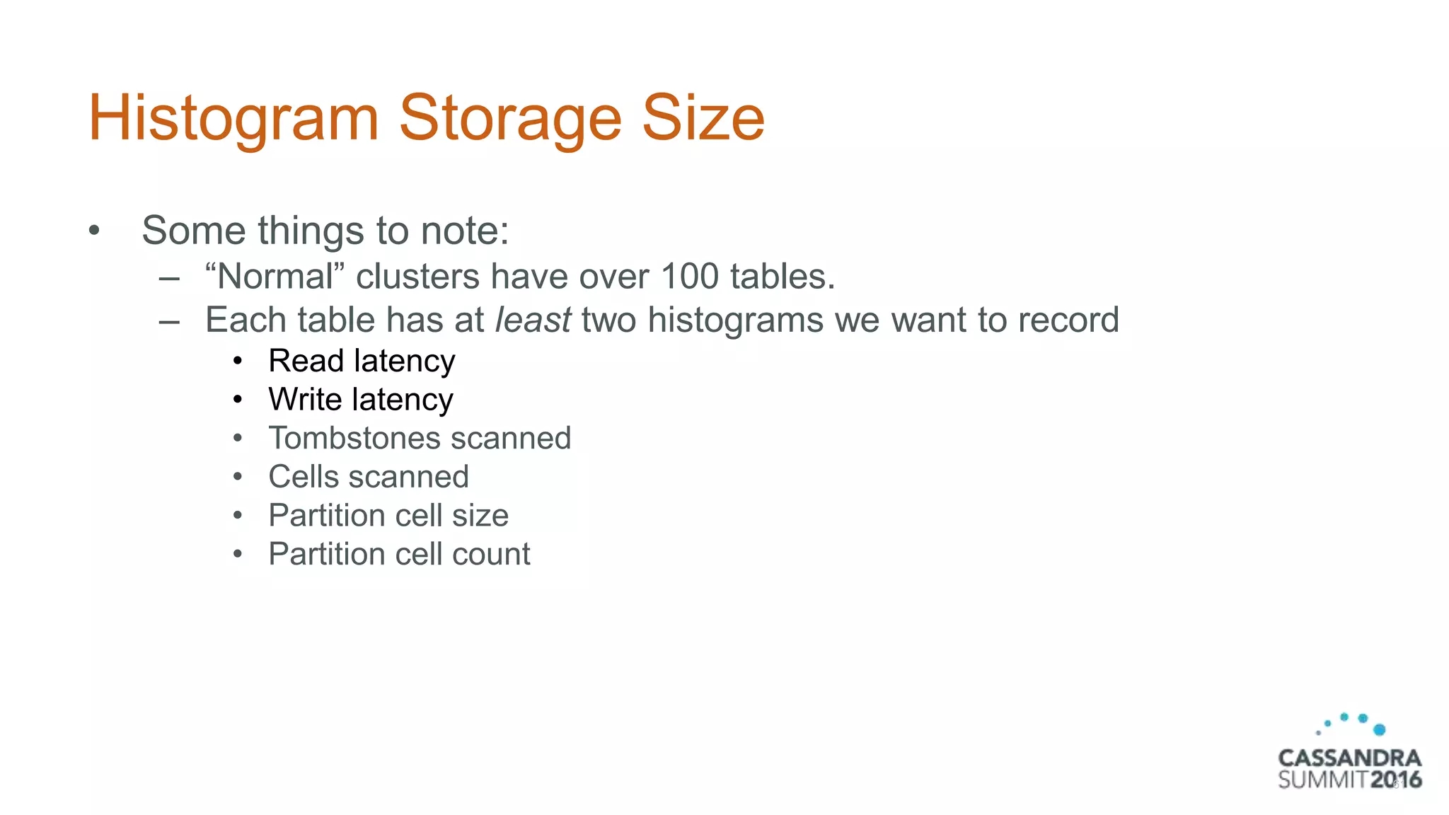 Histogram Storage Size
• Some things to note:
– “Normal” clusters have over 100 tables.
– Each table has at least two histograms we want to record
• Read latency
• Write latency
• Tombstones scanned
• Cells scanned
• Partition cell size
• Partition cell count
61
 