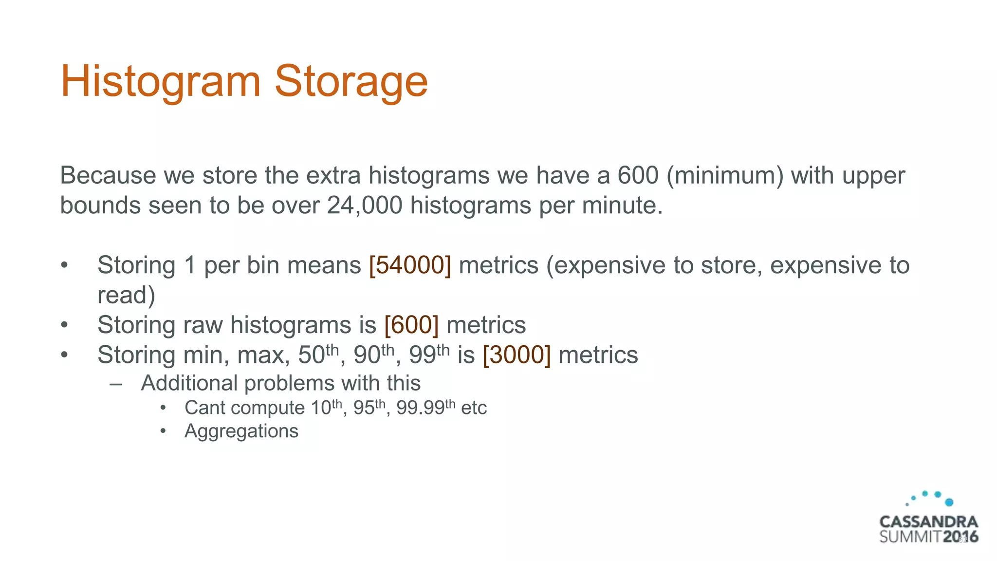 Histogram Storage
Because we store the extra histograms we have a 600 (minimum) with upper
bounds seen to be over 24,000 histograms per minute.
• Storing 1 per bin means [54000] metrics (expensive to store, expensive to
read)
• Storing raw histograms is [600] metrics
• Storing min, max, 50th, 90th, 99th is [3000] metrics
– Additional problems with this
• Cant compute 10th, 95th, 99.99th etc
• Aggregations
62
 