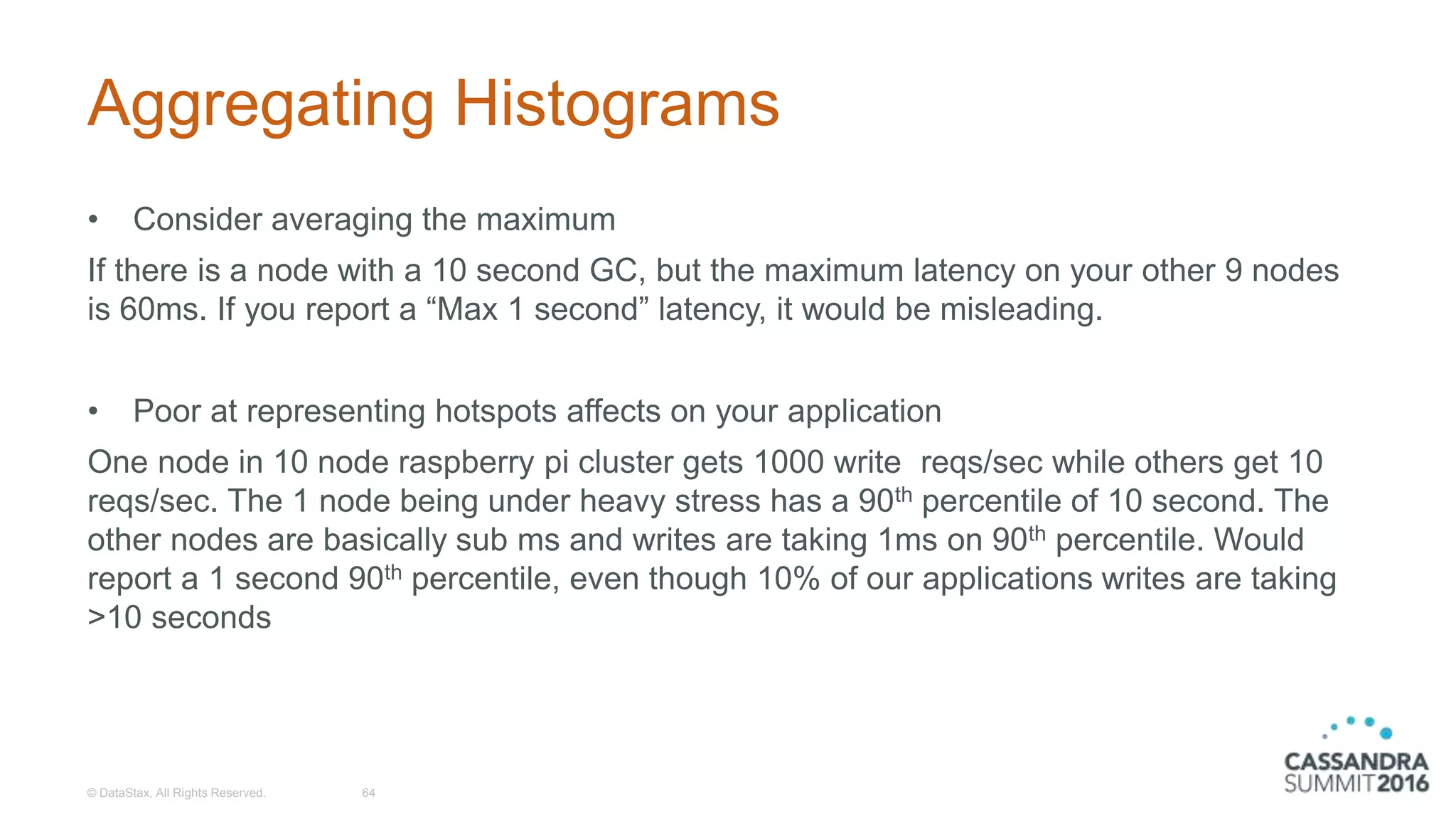 Aggregating Histograms
• Consider averaging the maximum
If there is a node with a 10 second GC, but the maximum latency on your other 9 nodes
is 60ms. If you report a “Max 1 second” latency, it would be misleading.
• Poor at representing hotspots affects on your application
One node in 10 node raspberry pi cluster gets 1000 write reqs/sec while others get 10
reqs/sec. The 1 node being under heavy stress has a 90th percentile of 10 second. The
other nodes are basically sub ms and writes are taking 1ms on 90th percentile. Would
report a 1 second 90th percentile, even though 10% of our applications writes are taking
>10 seconds
© DataStax, All Rights Reserved. 64
 