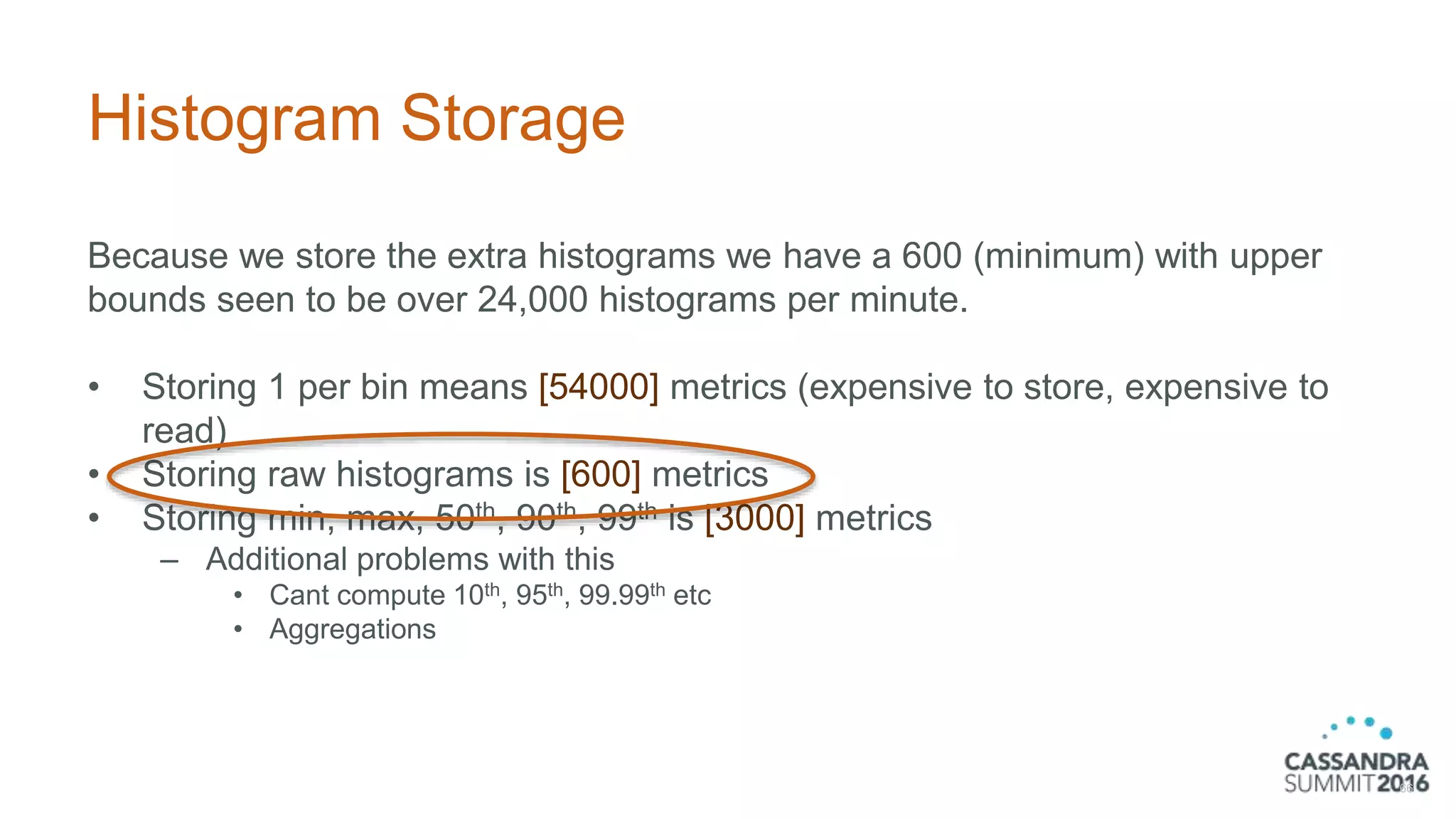 Histogram Storage
Because we store the extra histograms we have a 600 (minimum) with upper
bounds seen to be over 24,000 histograms per minute.
• Storing 1 per bin means [54000] metrics (expensive to store, expensive to
read)
• Storing raw histograms is [600] metrics
• Storing min, max, 50th, 90th, 99th is [3000] metrics
– Additional problems with this
• Cant compute 10th, 95th, 99.99th etc
• Aggregations
66
 