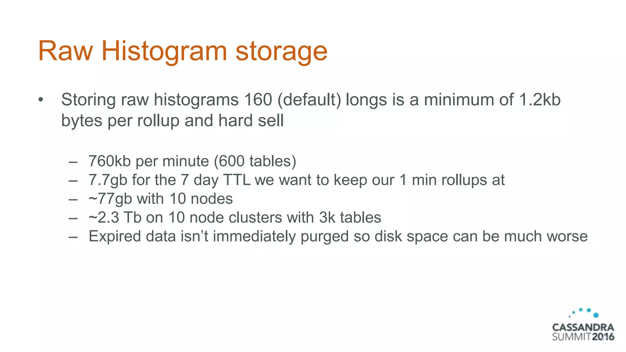 Raw Histogram storage
• Storing raw histograms 160 (default) longs is a minimum of 1.2kb
bytes per rollup and hard sell
– 760kb per minute (600 tables)
– 7.7gb for the 7 day TTL we want to keep our 1 min rollups at
– ~77gb with 10 nodes
– ~2.3 Tb on 10 node clusters with 3k tables
– Expired data isn’t immediately purged so disk space can be much worse
67
 