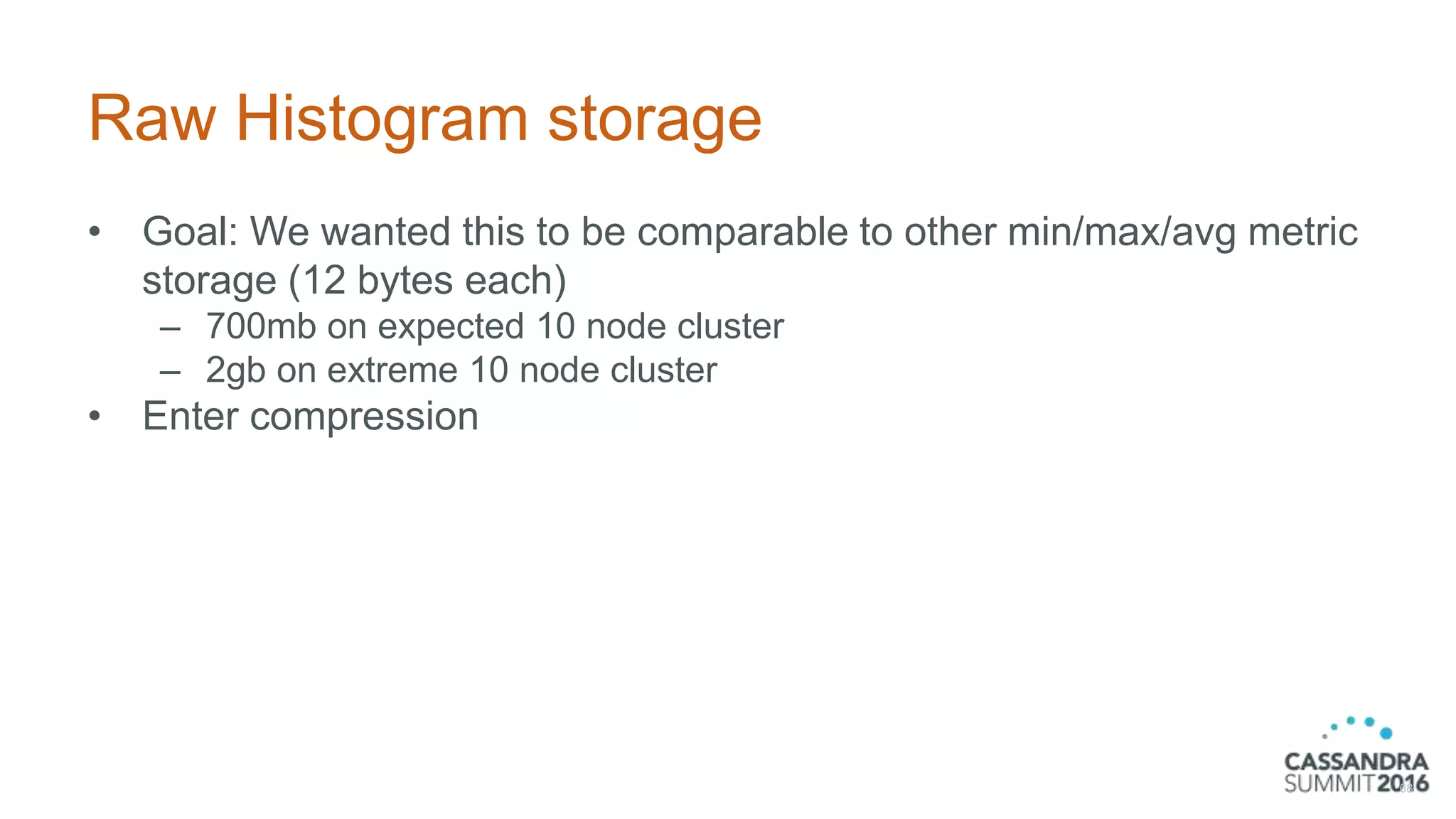 Raw Histogram storage
• Goal: We wanted this to be comparable to other min/max/avg metric
storage (12 bytes each)
– 700mb on expected 10 node cluster
– 2gb on extreme 10 node cluster
• Enter compression
68
 