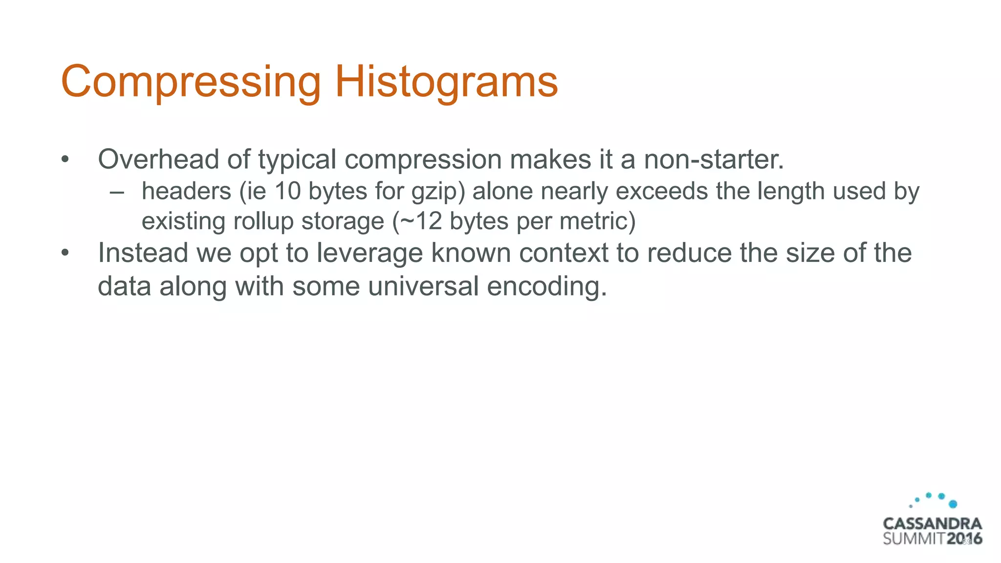Compressing Histograms
• Overhead of typical compression makes it a non-starter.
– headers (ie 10 bytes for gzip) alone nearly exceeds the length used by
existing rollup storage (~12 bytes per metric)
• Instead we opt to leverage known context to reduce the size of the
data along with some universal encoding.
69
 