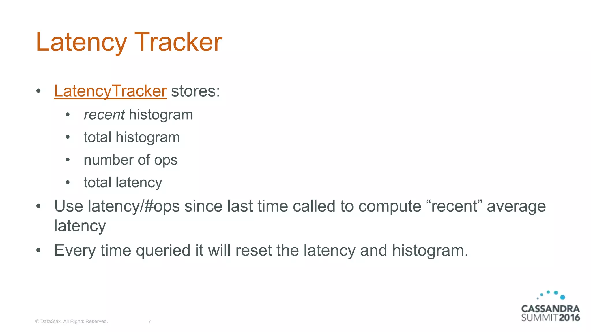 Latency Tracker
• LatencyTracker stores:
• recent histogram
• total histogram
• number of ops
• total latency
• Use latency/#ops since last time called to compute “recent” average
latency
• Every time queried it will reset the latency and histogram.
© DataStax, All Rights Reserved. 7
 