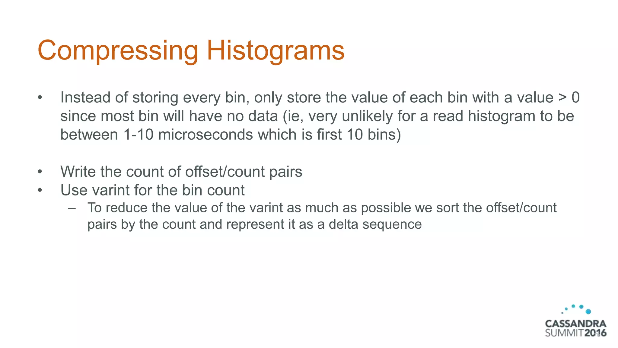 Compressing Histograms
• Instead of storing every bin, only store the value of each bin with a value > 0
since most bin will have no data (ie, very unlikely for a read histogram to be
between 1-10 microseconds which is first 10 bins)
• Write the count of offset/count pairs
• Use varint for the bin count
– To reduce the value of the varint as much as possible we sort the offset/count
pairs by the count and represent it as a delta sequence
70
 