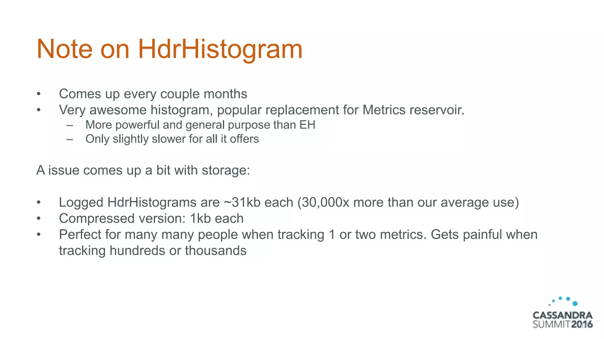 Note on HdrHistogram
• Comes up every couple months
• Very awesome histogram, popular replacement for Metrics reservoir.
– More powerful and general purpose than EH
– Only slightly slower for all it offers
A issue comes up a bit with storage:
• Logged HdrHistograms are ~31kb each (30,000x more than our average use)
• Compressed version: 1kb each
• Perfect for many many people when tracking 1 or two metrics. Gets painful when
tracking hundreds or thousands
82
 