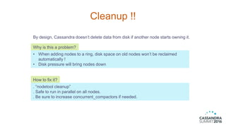 Cleanup !!
By design, Cassandra doesn’t delete data from disk if another node starts owning it.
Why is this a problem?
• W...