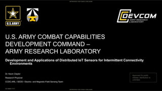APPROVED FOR PUBLIC RELEASE
APPROVED FOR PUBLIC RELEASE
U.S. ARMY COMBAT CAPABILITIES
DEVELOPMENT COMMAND –
ARMY RESEARCH LABORATORY
Dr. Kevin Claytor
Research Physicist
CCDC-ARL / SEDD / Electric- and Magnetic-Field Sensing Team
DD MMM YYYY
Development and Applications of Distributed IoT Sensors for Intermittent Connectivity
Environments
Approved for public
release; distribution is
unlimited.
 