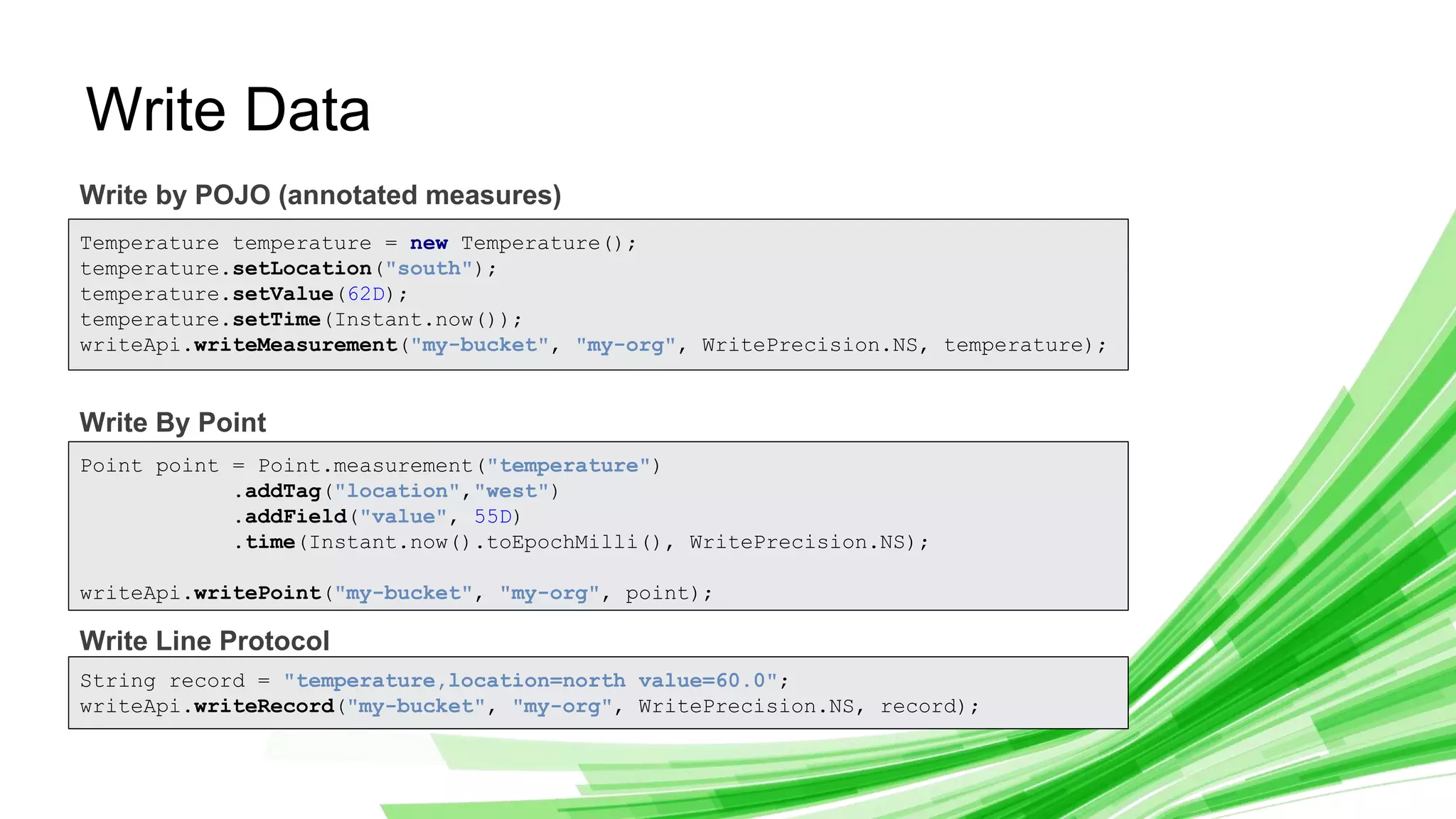 © 2019 InfluxData. All rights reserved. 10
Write Data
Write by POJO (annotated measures)
Write By Point
Write Line Protocol
Temperature temperature = new Temperature();
temperature.setLocation("south");
temperature.setValue(62D);
temperature.setTime(Instant.now());
writeApi.writeMeasurement("my-bucket", "my-org", WritePrecision.NS, temperature);
Point point = Point.measurement("temperature")
.addTag("location","west")
.addField("value", 55D)
.time(Instant.now().toEpochMilli(), WritePrecision.NS);
writeApi.writePoint("my-bucket", "my-org", point);
String record = "temperature,location=north value=60.0";
writeApi.writeRecord("my-bucket", "my-org", WritePrecision.NS, record);
 