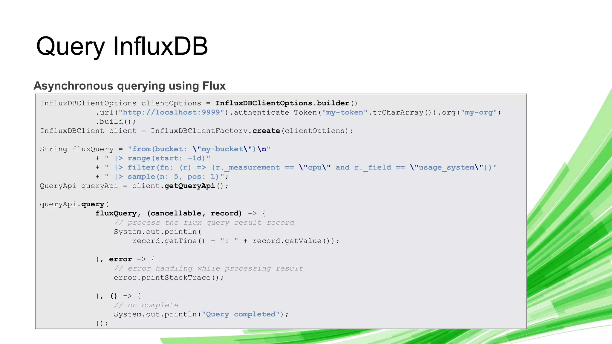 © 2019 InfluxData. All rights reserved. 11
Query InfluxDB
Asynchronous querying using Flux
InfluxDBClientOptions clientOptions = InfluxDBClientOptions.builder()
.url("http://localhost:9999").authenticate Token("my-token".toCharArray()).org("my-org")
.build();
InfluxDBClient client = InfluxDBClientFactory.create(clientOptions);
String fluxQuery = "from(bucket: "my-bucket")n"
+ " |> range(start: -1d)"
+ " |> filter(fn: (r) => (r._measurement == "cpu" and r._field == "usage_system"))"
+ " |> sample(n: 5, pos: 1)";
QueryApi queryApi = client.getQueryApi();
queryApi.query(
fluxQuery, (cancellable, record) -> {
// process the flux query result record
System.out.println(
record.getTime() + ": " + record.getValue());
}, error -> {
// error handling while processing result
error.printStackTrace();
}, () -> {
// on complete
System.out.println("Query completed");
});
 