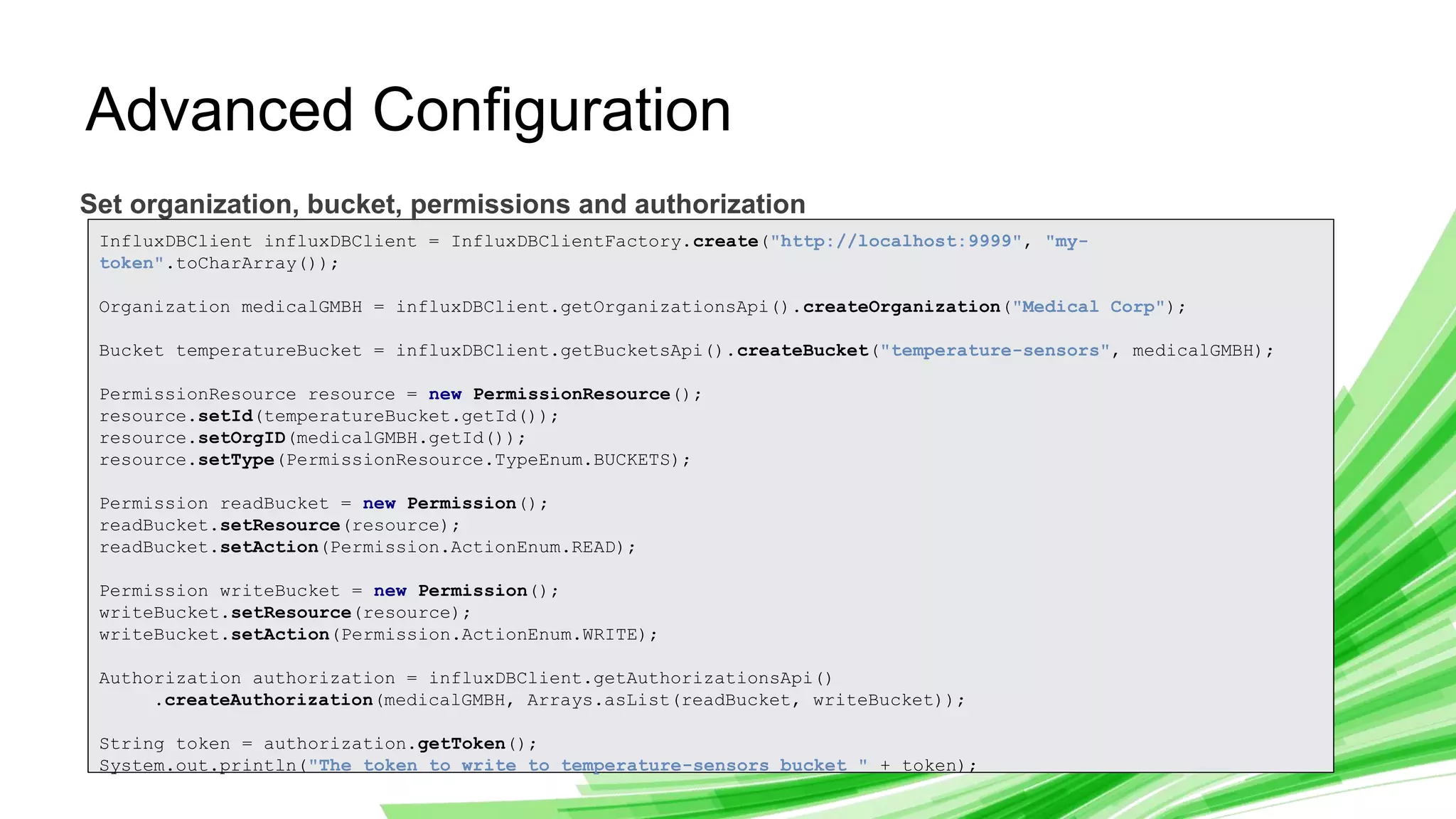© 2019 InfluxData. All rights reserved. 12
Advanced Configuration
Set organization, bucket, permissions and authorization
InfluxDBClient influxDBClient = InfluxDBClientFactory.create("http://localhost:9999", "my-
token".toCharArray());
Organization medicalGMBH = influxDBClient.getOrganizationsApi().createOrganization("Medical Corp");
Bucket temperatureBucket = influxDBClient.getBucketsApi().createBucket("temperature-sensors", medicalGMBH);
PermissionResource resource = new PermissionResource();
resource.setId(temperatureBucket.getId());
resource.setOrgID(medicalGMBH.getId());
resource.setType(PermissionResource.TypeEnum.BUCKETS);
Permission readBucket = new Permission();
readBucket.setResource(resource);
readBucket.setAction(Permission.ActionEnum.READ);
Permission writeBucket = new Permission();
writeBucket.setResource(resource);
writeBucket.setAction(Permission.ActionEnum.WRITE);
Authorization authorization = influxDBClient.getAuthorizationsApi()
.createAuthorization(medicalGMBH, Arrays.asList(readBucket, writeBucket));
String token = authorization.getToken();
System.out.println("The token to write to temperature-sensors bucket " + token);
 